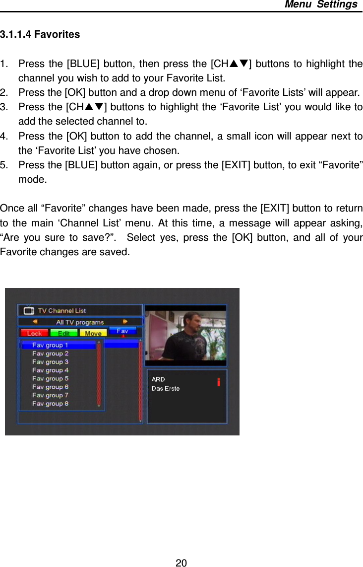     20 Menu  Settings  3.1.1.4 Favorites  1.  Press the [BLUE] button,  then press the  [CH]  buttons to highlight  the channel you wish to add to your Favorite List.     2.  Press the [OK] button and a drop down menu of ‘Favorite Lists’ will appear.     3.  Press the [CH] buttons to highlight the ‘Favorite List’ you would like to add the selected channel to.     4.  Press the [OK] button to add the channel, a small icon will appear next to the ‘Favorite List’ you have chosen.   5.  Press the [BLUE] button again, or press the [EXIT] button, to exit “Favorite” mode.    Once all “Favorite” changes have been made, press the [EXIT] button to return to  the  main  ‘Channel  List’  menu.  At  this  time,  a  message  will  appear  asking, “Are  you  sure  to  save?”.    Select  yes,  press  the  [OK]  button,  and  all  of  your Favorite changes are saved.         