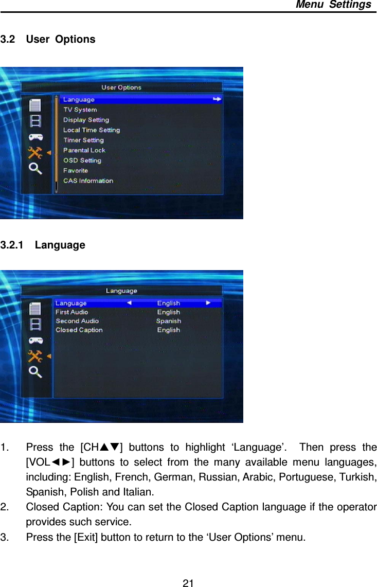     21 Menu  Settings  3.2    User  Options    3.2.1    Language    1.  Press  the  [CH]  buttons  to  highlight  ‘Language’.    Then  press  the [VOL◄►]  buttons  to  select  from  the  many  available  menu  languages, including: English, French, German, Russian, Arabic, Portuguese, Turkish, Spanish, Polish and Italian. 2.  Closed Caption: You can set the Closed Caption language if the operator provides such service. 3.  Press the [Exit] button to return to the ‘User Options’ menu.   