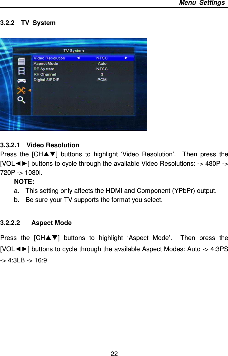     22 Menu  Settings  3.2.2    TV  System    3.3.2.1    Video Resolution Press  the  [CH]  buttons  to  highlight  ‘Video  Resolution’.    Then  press  the [VOL◄►] buttons to cycle through the available Video Resolutions: -&gt; 480P -&gt; 720P -&gt; 1080i.   NOTE: a.  This setting only affects the HDMI and Component (YPbPr) output. b.  Be sure your TV supports the format you select.  3.2.2.2  Aspect Mode Press  the  [CH]  buttons  to  highlight  ‘Aspect  Mode’.    Then  press  the [VOL◄►] buttons to cycle through the available Aspect Modes: Auto -&gt; 4:3PS -&gt; 4:3LB -&gt; 16:9    