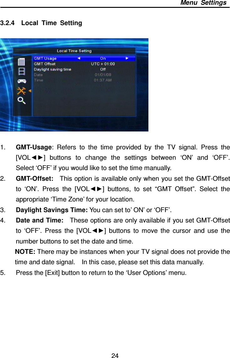     24 Menu  Settings  3.2.4    Local  Time  Setting      1.  GMT-Usage:  Refers  to  the  time  provided  by  the  TV  signal.  Press  the [VOL◄►]  buttons  to  change  the  settings  between  ‘ON’  and  ‘OFF’.   Select ‘OFF’ if you would like to set the time manually. 2.  GMT-Offset:    This option is available only when you set the GMT-Offset to  ‘ON’.  Press  the  [VOL◄►]  buttons,  to  set  “GMT  Offset”.  Select  the appropriate ‘Time Zone’ for your location. 3.  Daylight Savings Time: You can set to’ ON’ or ‘OFF’.   4.  Date and Time:    These options are only available if you set GMT-Offset to  ‘OFF’.  Press  the  [VOL◄►]  buttons  to  move  the  cursor  and  use  the number buttons to set the date and time. NOTE: There may be instances when your TV signal does not provide the time and date signal.    In this case, please set this data manually.   5.  Press the [Exit] button to return to the ‘User Options’ menu.        