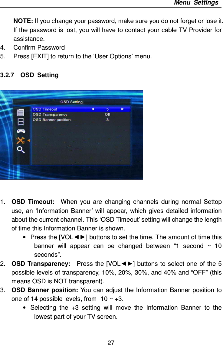     27 Menu  Settings  NOTE: If you change your password, make sure you do not forget or lose it.   If the password is lost, you will have to contact your cable TV Provider for assistance. 4.  Confirm Password 5.  Press [EXIT] to return to the ‘User Options’ menu.  3.2.7    OSD  Setting    1.  OSD  Timeout:    When  you  are  changing  channels  during  normal  Settop use,  an  ‘Information  Banner’ will  appear,  which  gives  detailed  information about the current channel. This ‘OSD Timeout’ setting will change the length of time this Information Banner is shown. •  Press the [VOL◄►] buttons to set the time. The amount of time this banner  will  appear  can  be  changed  between  “1  second  ~  10 seconds”. 2.  OSD Transparency:    Press the [VOL◄►] buttons to select one of the 5 possible levels of transparency, 10%, 20%, 30%, and 40% and “OFF” (this means OSD is NOT transparent). 3.  OSD Banner position:  You can adjust the Information Banner position to one of 14 possible levels, from -10 ~ +3.     •  Selecting  the  +3  setting  will  move  the  Information  Banner  to  the lowest part of your TV screen.     