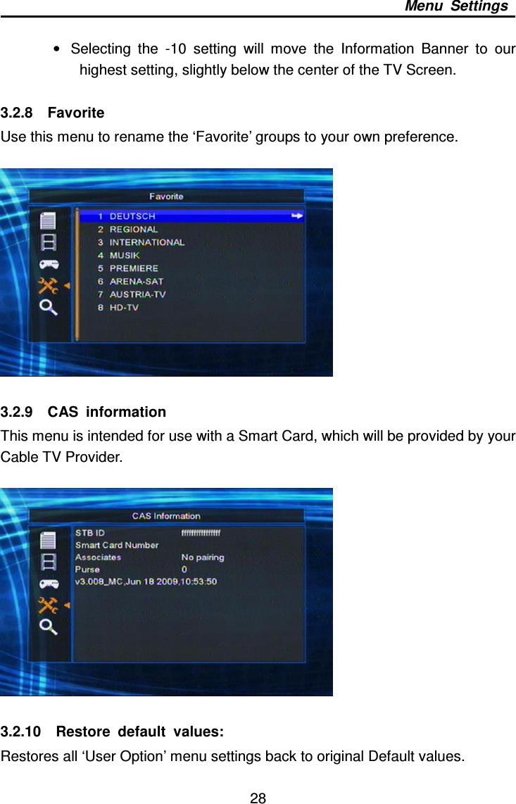     28 Menu  Settings  •  Selecting  the  -10  setting  will  move  the  Information  Banner  to  our highest setting, slightly below the center of the TV Screen.  3.2.8    Favorite Use this menu to rename the ‘Favorite’ groups to your own preference.    3.2.9    CAS  information This menu is intended for use with a Smart Card, which will be provided by your Cable TV Provider.        3.2.10    Restore  default  values: Restores all ‘User Option’ menu settings back to original Default values. 