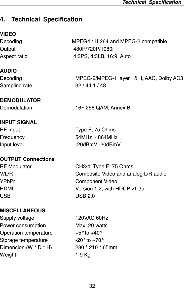     32 Technical  Specification  4.    Technical  Specification  VIDEO Decoding                                      MPEG4 / H.264 and MPEG-2 compatible Output                480P/720P/1080i Aspect ratio              4:3PS, 4:3LB, 16:9, Auto  AUDIO Decoding          MPEG-2/MPEG-1 layer I &amp; II, AAC, Dolby AC3 Sampling rate        32 / 44.1 / 48  DEMODULATOR Demodulation          16~ 256 QAM, Annex B    INPUT SIGNAL RF Input          Type F; 75 Ohms Frequency          54MHz ~ 864MHz   Input level         -20dBmV -20dBmV  OUTPUT Connections RF Modulator        CH3/4; Type F; 75 Ohms V/L/R            Composite Video and analog L/R audio YPbPr            Component Video HDMI              Version 1.2, with HDCP v1.3c USB           USB 2.0    MISCELLANEOUS Supply voltage        120VAC 60Hz Power consumption      Max. 20 watts Operation temperature    +5° to +40° Storage temperature      -20° to +70° Dimension (W * D * H)    280 * 210 * 65mm Weight          1.9 Kg 