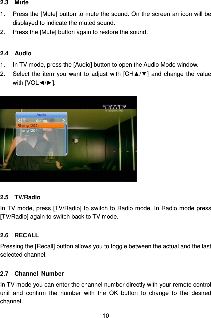     10 2.3    Mute   1.  Press the [Mute] button to mute the sound. On the screen an icon will be displayed to indicate the muted sound. 2.  Press the [Mute] button again to restore the sound.  2.4    Audio   1.  In TV mode, press the [Audio] button to open the Audio Mode window. 2.  Select  the  item  you  want  to  adjust  with  [CH▲/▼]  and  change  the  value with [VOL◄/►].    2.5    TV/Radio In TV mode, press [TV/Radio] to switch to Radio mode. In Radio mode press [TV/Radio] again to switch back to TV mode.  2.6    RECALL Pressing the [Recall] button allows you to toggle between the actual and the last selected channel.  2.7    Channel  Number In TV mode you can enter the channel number directly with your remote control unit  and  confirm  the  number  with  the  OK  button  to  change  to  the  desired channel. 