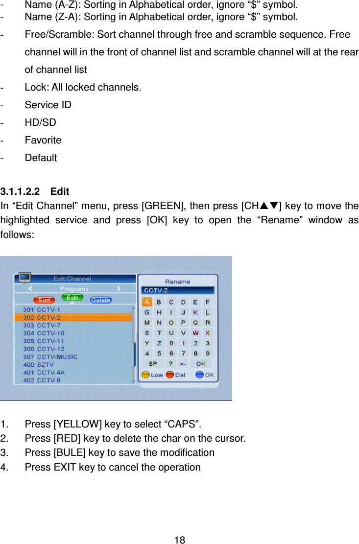     18 -  Name (A-Z): Sorting in Alphabetical order, ignore “$” symbol. -  Name (Z-A): Sorting in Alphabetical order, ignore “$” symbol. -  Free/Scramble: Sort channel through free and scramble sequence. Free channel will in the front of channel list and scramble channel will at the rear of channel list   -  Lock: All locked channels. -  Service ID -  HD/SD -  Favorite -  Default  3.1.1.2.2    Edit In “Edit Channel” menu, press [GREEN], then press [CH] key to move the highlighted  service  and  press  [OK]  key  to  open  the  “Rename”  window  as follows:    1.  Press [YELLOW] key to select “CAPS”. 2.  Press [RED] key to delete the char on the cursor. 3.  Press [BULE] key to save the modification 4.  Press EXIT key to cancel the operation    