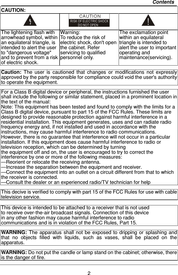   2 Contents CAUTION:    The lightening flash with arrowhead symbol, within an equilateral triangle, is intended to alert the user to &quot;dangerous voltage&quot; and to prevent from a risk of electric shock. Warning: To reduce the risk of electric shock, don&apos;t open the cabinet. Refer servicing to qualified personnel only. The exclamation point within an equilateral triangle is intended to alert the user to important operating and maintenance(servicing).  Caution:  The  user  is  cautioned  that  changes  or  modifications  not  expressly approved by the party responsible for compliance could void the user&apos;s authority to operate the equipment.  For a Class B digital device or peripheral, the instructions furnished the user shall include the following or similar statement, placed in a prominent location in the text of the manual: Note: This equipment has been tested and found to comply with the limits for a Class B digital device, pursuant to part 15 of the FCC Rules. These limits are designed to provide reasonable protection against harmful interference in a residential installation. This equipment generates, uses and can radiate radio frequency energy and, if not installed and used in accordance with the instructions, may cause harmful interference to radio communications. However, there is no guarantee that interference will not occur in a particular installation. If this equipment does cause harmful interference to radio or television reception, which can be determined by turning the equipment off and on, the user is encouraged to try to correct the interference by one or more of the following measures: —Reorient or relocate the receiving antenna. —Increase the separation between the equipment and receiver. —Connect the equipment into an outlet on a circuit different from that to which the receiver is connected. —Consult the dealer or an experienced radio/TV technician for help  This decive is verified to comply with part 15 of the FCC Rules for use with cable television service.  This device is intended to be attached to a receiver that is not used to receive over-the-air broadcast signals. Connection of this device   in any other fashion may cause harmful interference to radio   communications and is in violation of the FCC Rules, Part 15.  WARNING:  The apparatus  shall not be exposed  to dripping or splashing and that  no  objects  filled  with  liquids,  such  as  vases,  shall  be  placed  on  the apparatus.  WARNING: Do not put the candle or lamp stand on the cabinet; otherwise, there is the danger of fire.  