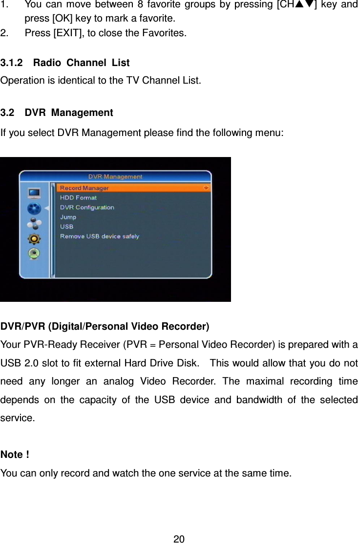     20 1.  You can move between 8  favorite  groups by pressing  [CH] key and press [OK] key to mark a favorite. 2.  Press [EXIT], to close the Favorites.  3.1.2    Radio  Channel  List Operation is identical to the TV Channel List.  3.2    DVR  Management If you select DVR Management please find the following menu:    DVR/PVR (Digital/Personal Video Recorder) Your PVR-Ready Receiver (PVR = Personal Video Recorder) is prepared with a USB 2.0 slot to fit external Hard Drive Disk.    This would allow that you do not need  any  longer  an  analog  Video  Recorder.  The  maximal  recording  time depends  on  the  capacity  of  the  USB  device  and  bandwidth  of  the  selected service.  Note ! You can only record and watch the one service at the same time.    