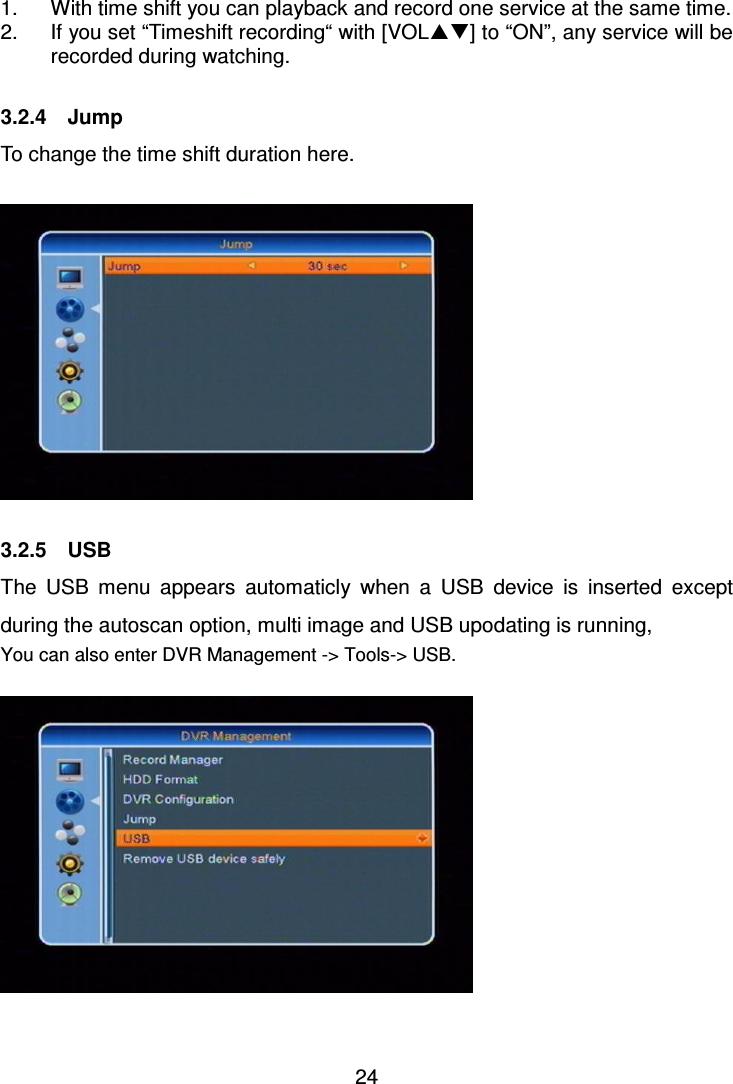     24  1.  With time shift you can playback and record one service at the same time. 2.  If you set “Timeshift recording“ with [VOL] to “ON”, any service will be recorded during watching.  3.2.4    Jump To change the time shift duration here.    3.2.5    USB The  USB  menu  appears  automaticly  when  a  USB  device  is  inserted  except during the autoscan option, multi image and USB upodating is running,   You can also enter DVR Management -&gt; Tools-&gt; USB.    