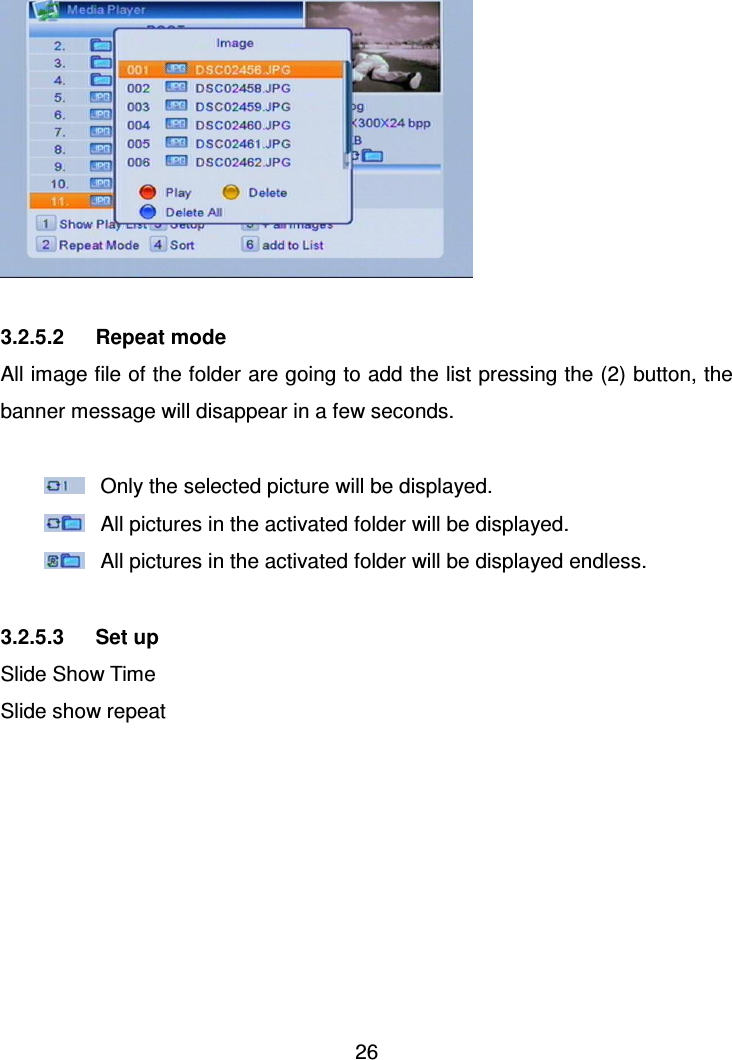     26    3.2.5.2      Repeat mode All image file of the folder are going to add the list pressing the (2) button, the banner message will disappear in a few seconds.    Only the selected picture will be displayed.     All pictures in the activated folder will be displayed.   All pictures in the activated folder will be displayed endless.  3.2.5.3      Set up Slide Show Time Slide show repeat 