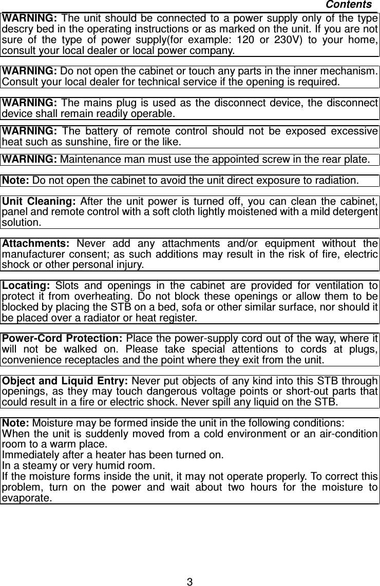   3 Contents WARNING: The unit should be connected to a  power  supply  only of the type descry bed in the operating instructions or as marked on the unit. If you are not sure  of  the  type  of  power  supply(for  example:  120  or  230V)  to  your  home, consult your local dealer or local power company.  WARNING: Do not open the cabinet or touch any parts in the inner mechanism. Consult your local dealer for technical service if the opening is required.  WARNING:  The mains plug is used  as the disconnect  device, the disconnect device shall remain readily operable.  WARNING: The  battery  of  remote  control  should  not  be  exposed  excessive heat such as sunshine, fire or the like.  WARNING: Maintenance man must use the appointed screw in the rear plate.  Note: Do not open the cabinet to avoid the unit direct exposure to radiation.  Unit  Cleaning:  After  the  unit  power  is  turned  off,  you  can  clean  the  cabinet, panel and remote control with a soft cloth lightly moistened with a mild detergent solution.  Attachments:  Never  add  any  attachments  and/or  equipment  without the manufacturer consent; as  such additions may result in the  risk  of fire, electric shock or other personal injury.  Locating:  Slots  and  openings  in  the  cabinet  are  provided  for  ventilation  to protect  it  from  overheating.  Do  not  block  these  openings  or  allow  them  to  be blocked by placing the STB on a bed, sofa or other similar surface, nor should it be placed over a radiator or heat register.  Power-Cord Protection: Place the power-supply cord out of the way, where it will  not  be  walked  on.  Please  take  special  attentions  to  cords  at  plugs, convenience receptacles and the point where they exit from the unit.  Object and Liquid Entry: Never put objects of any kind into this STB through openings, as they may touch dangerous voltage points or short-out parts that could result in a fire or electric shock. Never spill any liquid on the STB.  Note: Moisture may be formed inside the unit in the following conditions: When the unit is suddenly moved from a cold environment or an air-condition room to a warm place. Immediately after a heater has been turned on.   In a steamy or very humid room. If the moisture forms inside the unit, it may not operate properly. To correct this problem,  turn  on  the  power  and  wait  about  two  hours  for  the  moisture  to evaporate.  