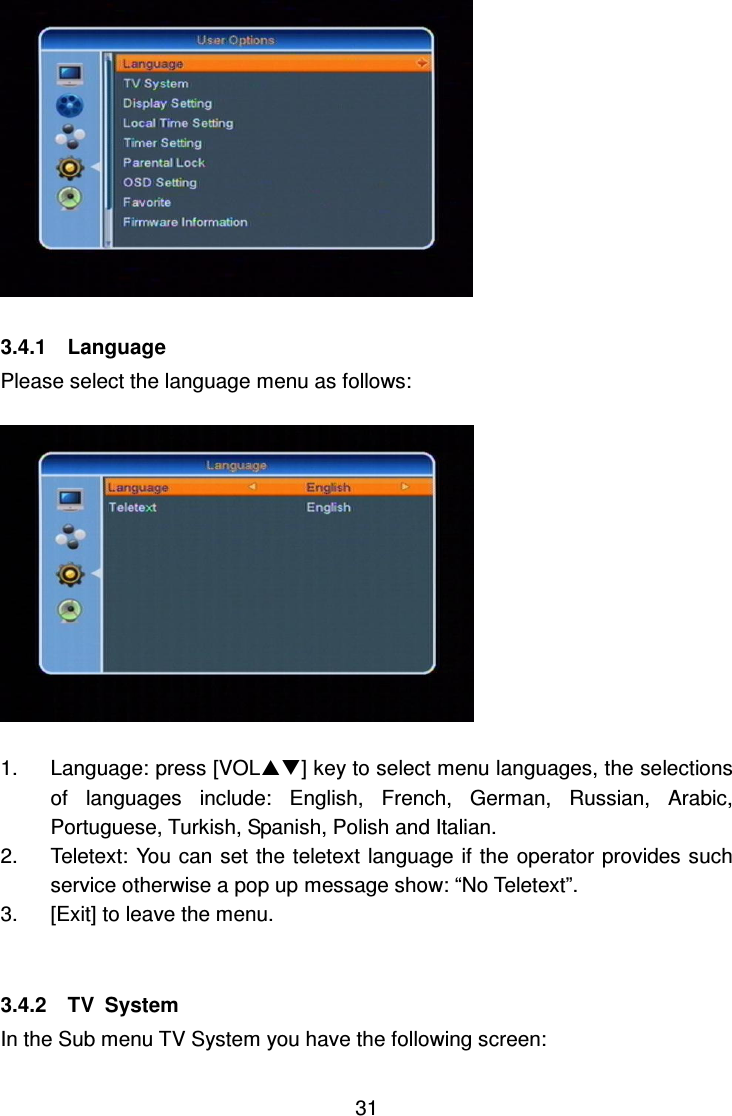     31   3.4.1    Language Please select the language menu as follows:    1.  Language: press [VOL] key to select menu languages, the selections of  languages  include:  English,  French,  German,  Russian,  Arabic, Portuguese, Turkish, Spanish, Polish and Italian. 2.  Teletext: You can set the teletext language if the operator provides such service otherwise a pop up message show: “No Teletext”. 3.  [Exit] to leave the menu.     3.4.2    TV  System In the Sub menu TV System you have the following screen: 