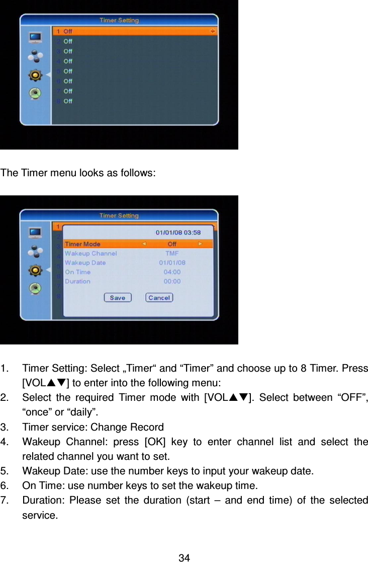     34   The Timer menu looks as follows:    1.  Timer Setting: Select „Timer“ and “Timer” and choose up to 8 Timer. Press [VOL] to enter into the following menu: 2.  Select  the  required  Timer  mode  with  [VOL].  Select  between  “OFF”, “once” or “daily”. 3.  Timer service: Change Record   4.  Wakeup  Channel:  press  [OK]  key  to  enter  channel  list  and  select  the related channel you want to set. 5.  Wakeup Date: use the number keys to input your wakeup date.   6.  On Time: use number keys to set the wakeup time.   7.  Duration:  Please  set  the  duration  (start  –  and  end  time)  of  the  selected service.    