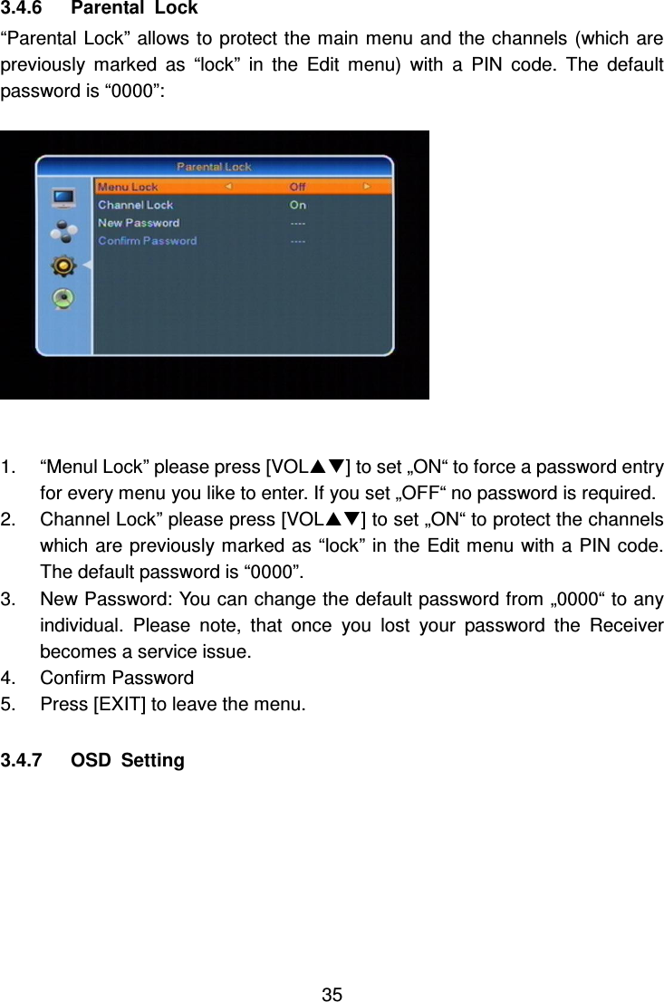     35 3.4.6      Parental  Lock “Parental Lock” allows to protect the main menu and the channels (which are previously  marked  as  “lock”  in  the  Edit  menu)  with  a  PIN  code.  The  default password is “0000”:    1.  “Menul Lock” please press [VOL] to set „ON“ to force a password entry for every menu you like to enter. If you set „OFF“ no password is required. 2.  Channel Lock” please press [VOL] to set „ON“ to protect the channels which are previously marked as “lock” in the Edit menu with a PIN code. The default password is “0000”. 3.  New Password: You can change the default password from „0000“ to any individual.  Please  note,  that  once  you  lost  your  password  the  Receiver becomes a service issue. 4.  Confirm Password 5.  Press [EXIT] to leave the menu.  3.4.7      OSD  Setting  