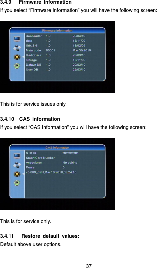     37 3.4.9      Firmware  Information If you select “Firmware Information” you will have the following screen:    This is for service issues only.  3.4.10    CAS  information If you select “CAS Information” you will have the following screen:    This is for service only.  3.4.11      Restore  default  values: Default above user options.  