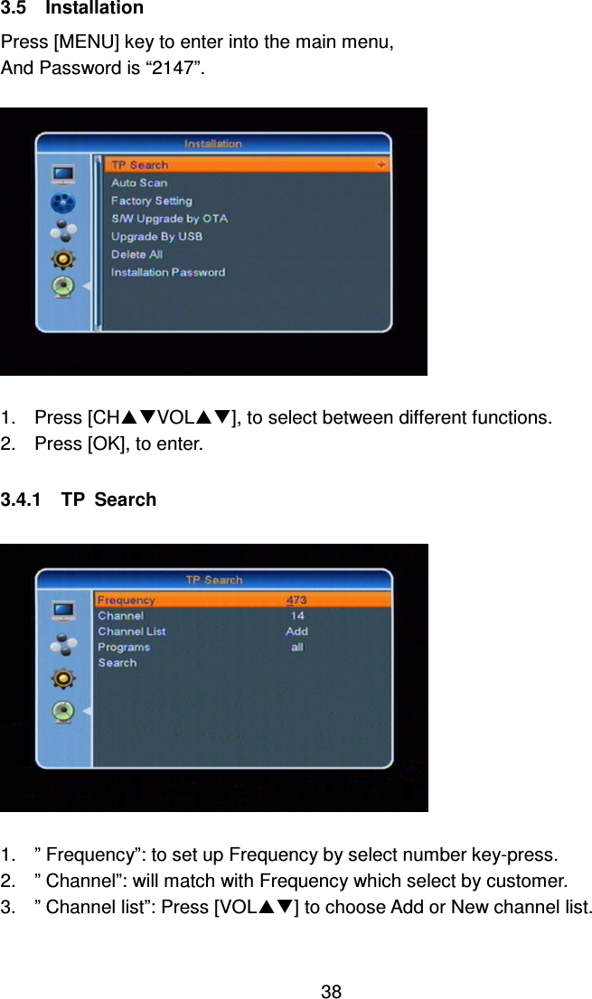     38 3.5    Installation Press [MENU] key to enter into the main menu, And Password is “2147”.    1.  Press [CHVOL], to select between different functions. 2.  Press [OK], to enter.  3.4.1    TP  Search    1.  ” Frequency”: to set up Frequency by select number key-press. 2.  ” Channel”: will match with Frequency which select by customer. 3.  ” Channel list”: Press [VOL] to choose Add or New channel list.  