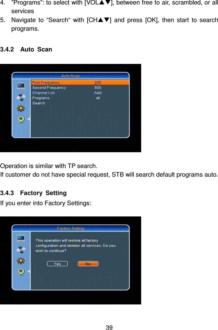     39 4.  ”Programs”: to select with [VOL], between free to air, scrambled, or all services 5.  Navigate  to  “Search“  with  [CH]  and  press  [OK],  then  start  to  search programs.  3.4.2    Auto  Scan    Operation is similar with TP search. If customer do not have special request, STB will search default programs auto.  3.4.3    Factory  Setting If you enter into Factory Settings:    