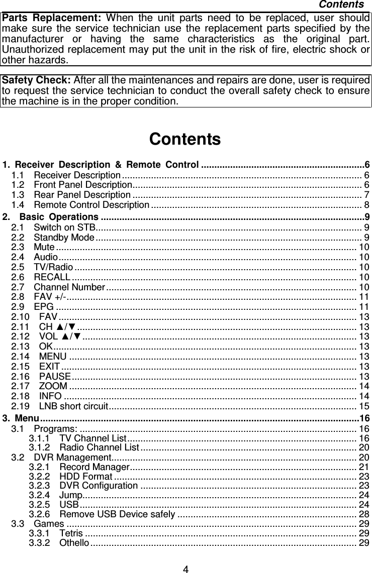   4 Contents Parts  Replacement: When  the  unit  parts  need  to  be  replaced,  user  should make  sure  the  service  technician  use  the  replacement  parts  specified  by  the manufacturer  or  having  the  same  characteristics  as  the  original  part. Unauthorized replacement may put the unit in the risk of fire, electric shock or other hazards.  Safety Check: After all the maintenances and repairs are done, user is required to request the service technician to conduct the overall safety check to ensure the machine is in the proper condition.  Contents  1.  Receiver  Description  &amp;  Remote  Control ..............................................................6 1.1    Receiver Description ........................................................................................... 6 1.2    Front Panel Description....................................................................................... 6 1.3    Rear Panel Description ....................................................................................... 7 1.4    Remote Control Description ................................................................................ 8 2.    Basic  Operations ....................................................................................................9 2.1    Switch on STB..................................................................................................... 9 2.2    Standby Mode..................................................................................................... 9 2.3    Mute.................................................................................................................. 10 2.4    Audio................................................................................................................. 10 2.5    TV/Radio ........................................................................................................... 10 2.6    RECALL ............................................................................................................ 10 2.7    Channel Number ............................................................................................... 10 2.8    FAV +/-.............................................................................................................. 11 2.9    EPG .................................................................................................................. 11 2.10    FAV................................................................................................................. 13 2.11    CH ▲/▼.......................................................................................................... 13 2.12    VOL ▲/▼........................................................................................................ 13 2.13    OK................................................................................................................... 13 2.14    MENU ............................................................................................................. 13 2.15    EXIT ................................................................................................................ 13 2.16    PAUSE............................................................................................................ 13 2.17    ZOOM ............................................................................................................. 14 2.18    INFO ............................................................................................................... 14 2.19    LNB short circuit.............................................................................................. 15 3.  Menu.........................................................................................................................16 3.1    Programs: ......................................................................................................... 16 3.1.1    TV Channel List....................................................................................... 16 3.1.2    Radio Channel List .................................................................................. 20 3.2    DVR Management............................................................................................. 20 3.2.1    Record Manager...................................................................................... 21 3.2.2    HDD Format ............................................................................................ 23 3.2.3    DVR Configuration .................................................................................. 23 3.2.4    Jump........................................................................................................ 24 3.2.5    USB......................................................................................................... 24 3.2.6    Remove USB Device safely .................................................................... 28 3.3    Games .............................................................................................................. 29 3.3.1    Tetris ....................................................................................................... 29 3.3.2    Othello..................................................................................................... 29 