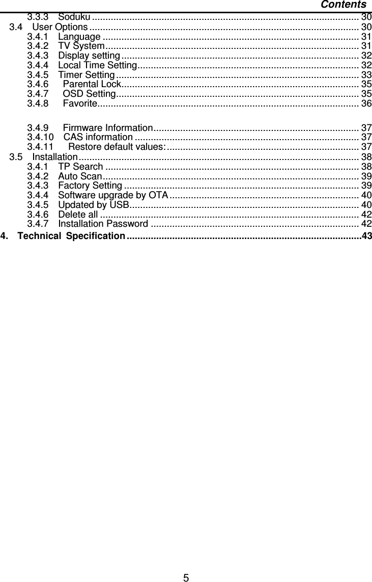   5 Contents 3.3.3    Soduku .................................................................................................... 30 3.4    User Options ..................................................................................................... 30 3.4.1    Language ................................................................................................ 31 3.4.2    TV System............................................................................................... 31 3.4.3    Display setting ......................................................................................... 32 3.4.4    Local Time Setting................................................................................... 32 3.4.5    Timer Setting ........................................................................................... 33 3.4.6      Parental Lock......................................................................................... 35 3.4.7      OSD Setting........................................................................................... 35 3.4.8      Favorite.................................................................................................. 36  3.4.9      Firmware Information............................................................................. 37 3.4.10    CAS information .................................................................................... 37 3.4.11      Restore default values:........................................................................ 37 3.5    Installation......................................................................................................... 38 3.4.1    TP Search ............................................................................................... 38 3.4.2    Auto Scan................................................................................................ 39 3.4.3    Factory Setting ........................................................................................ 39 3.4.4    Software upgrade by OTA....................................................................... 40 3.4.5    Updated by USB...................................................................................... 40 3.4.6    Delete all ................................................................................................. 42 3.4.7    Installation Password .............................................................................. 42 4.    Technical  Specification ........................................................................................43  