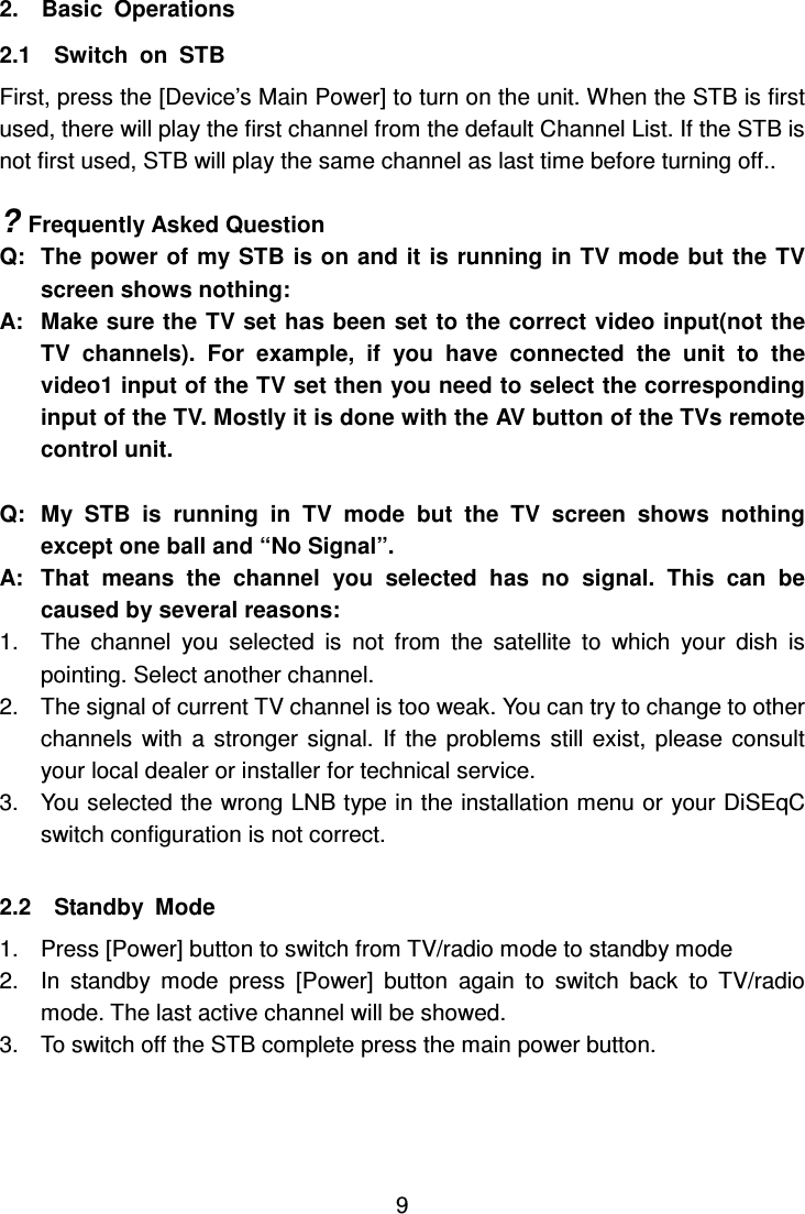     9 2.    Basic  Operations 2.1    Switch  on  STB First, press the [Device’s Main Power] to turn on the unit. When the STB is first used, there will play the first channel from the default Channel List. If the STB is not first used, STB will play the same channel as last time before turning off..    ? Frequently Asked Question Q:  The  power of my STB is on and it is running in TV mode but the TV screen shows nothing: A:   Make sure the TV set has been set to the correct video input(not the TV  channels).  For  example,  if  you  have  connected  the  unit  to  the video1 input of the TV set then you need to select the corresponding input of the TV. Mostly it is done with the AV button of the TVs remote control unit.  Q:  My  STB  is  running  in  TV  mode  but  the  TV  screen  shows  nothing except one ball and “No Signal”. A:  That  means  the  channel  you  selected  has  no  signal.  This  can  be caused by several reasons: 1.  The  channel  you  selected  is  not  from  the  satellite  to  which  your  dish  is pointing. Select another channel. 2.  The signal of current TV channel is too weak. You can try to change to other channels  with  a  stronger  signal.  If  the problems  still  exist,  please  consult your local dealer or installer for technical service. 3.  You selected the wrong LNB type in the installation menu or your DiSEqC switch configuration is not correct.  2.2    Standby  Mode   1.  Press [Power] button to switch from TV/radio mode to standby mode 2.  In  standby  mode  press  [Power]  button  again  to  switch  back  to  TV/radio mode. The last active channel will be showed. 3.  To switch off the STB complete press the main power button.  