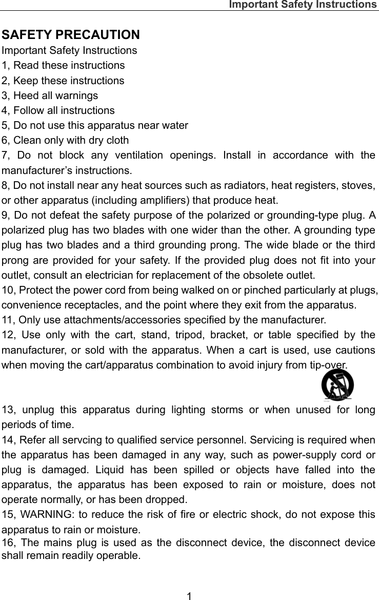 Important Safety Instructions  1 SAFETY PRECAUTION Important Safety Instructions 1, Read these instructions 2, Keep these instructions   3, Heed all warnings   4, Follow all instructions   5, Do not use this apparatus near water 6, Clean only with dry cloth 7, Do not block any ventilation openings. Install in accordance with the manufacturer’s instructions. 8, Do not install near any heat sources such as radiators, heat registers, stoves, or other apparatus (including amplifiers) that produce heat. 9, Do not defeat the safety purpose of the polarized or grounding-type plug. A polarized plug has two blades with one wider than the other. A grounding type plug has two blades and a third grounding prong. The wide blade or the third prong are provided for your safety. If the provided plug does not fit into your outlet, consult an electrician for replacement of the obsolete outlet. 10, Protect the power cord from being walked on or pinched particularly at plugs, convenience receptacles, and the point where they exit from the apparatus. 11, Only use attachments/accessories specified by the manufacturer. 12, Use only with the cart, stand, tripod, bracket, or table specified by the manufacturer, or sold with the apparatus. When a cart is used, use cautions when moving the cart/apparatus combination to avoid injury from tip-over.   13, unplug this apparatus during lighting storms or when unused for long periods of time. 14, Refer all servcing to qualified service personnel. Servicing is required when the apparatus has been damaged in any way, such as power-supply cord or plug is damaged. Liquid has been spilled or objects have falled into the apparatus, the apparatus has been exposed to rain or moisture, does not operate normally, or has been dropped. 15, WARNING: to reduce the risk of fire or electric shock, do not expose this apparatus to rain or moisture. 16, The mains plug is used as the disconnect device, the disconnect device shall remain readily operable. 