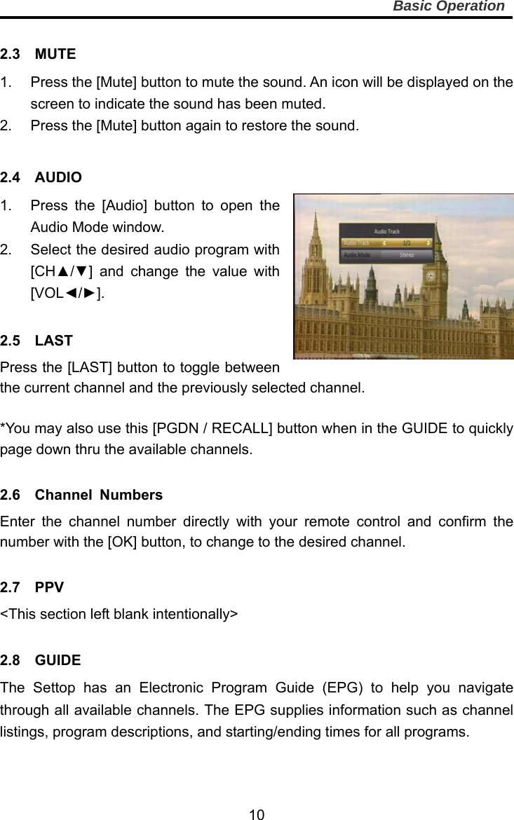     10Basic Operation  2.3  MUTE  1.  Press the [Mute] button to mute the sound. An icon will be displayed on the screen to indicate the sound has been muted. 2.  Press the [Mute] button again to restore the sound.  2.4  AUDIO  1.  Press the [Audio] button to open the Audio Mode window. 2.  Select the desired audio program with [CH▲/▼] and change the value with [VOL◄/►].  2.5  LAST Press the [LAST] button to toggle between the current channel and the previously selected channel.  *You may also use this [PGDN / RECALL] button when in the GUIDE to quickly page down thru the available channels.  2.6  Channel Numbers Enter the channel number directly with your remote control and confirm the number with the [OK] button, to change to the desired channel.  2.7  PPV &lt;This section left blank intentionally&gt;  2.8  GUIDE The Settop has an Electronic Program Guide (EPG) to help you navigate through all available channels. The EPG supplies information such as channel listings, program descriptions, and starting/ending times for all programs. 