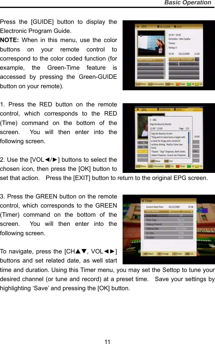     11Basic Operation  Press the [GUIDE] button to display the Electronic Program Guide. NOTE: When in this menu, use the color buttons on your remote control to correspond to the color coded function (for example, the Green-Time feature is accessed by pressing the Green-GUIDE button on your remote).  1. Press the RED button on the remote control, which corresponds to the RED (Time) command on the bottom of the screen.  You will then enter into the following screen.  2. Use the [VOL◄/►] buttons to select the chosen icon, then press the [OK] button to set that action.    Press the [EXIT] button to return to the original EPG screen.  3. Press the GREEN button on the remote control, which corresponds to the GREEN (Timer) command on the bottom of the screen.  You will then enter into the following screen.  To navigate, press the [CH, VOL◄►] buttons and set related date, as well start time and duration. Using this Timer menu, you may set the Settop to tune your desired channel (or tune and record) at a preset time.    Save your settings by highlighting ‘Save’ and pressing the [OK] button.    