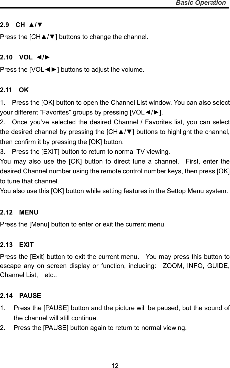     12Basic Operation  2.9  CH ▲/▼ Press the [CH▲/▼] buttons to change the channel.  2.10  VOL ◄/► Press the [VOL◄►] buttons to adjust the volume.  2.11  OK 1.    Press the [OK] button to open the Channel List window. You can also select your different “Favorites” groups by pressing [VOL◄/►]. 2.  Once you’ve selected the desired Channel / Favorites list, you can select the desired channel by pressing the [CH▲/▼] buttons to highlight the channel, then confirm it by pressing the [OK] button.   3.    Press the [EXIT] button to return to normal TV viewing. You may also use the [OK] button to direct tune a channel.  First, enter the desired Channel number using the remote control number keys, then press [OK] to tune that channel. You also use this [OK] button while setting features in the Settop Menu system.   2.12  MENU Press the [Menu] button to enter or exit the current menu.  2.13  EXIT Press the [Exit] button to exit the current menu.    You may press this button to escape any on screen display or function, including:  ZOOM, INFO, GUIDE, Channel List,  etc..  2.14  PAUSE 1.  Press the [PAUSE] button and the picture will be paused, but the sound of the channel will still continue. 2.  Press the [PAUSE] button again to return to normal viewing. 