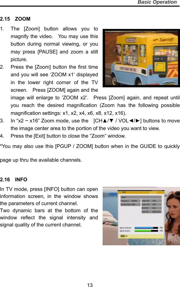     13Basic Operation  2.15  ZOOM 1.  The [Zoom] button allows you to magnify the video.    You may use this button during normal viewing, or you may press [PAUSE] and zoom a still picture.   2.  Press the [Zoom] button the first time and you will see ‘ZOOM x1’ displayed in the lower right corner of the TV screen.    Press [ZOOM] again and the image will enlarge to ‘ZOOM x2’.  Press [Zoom] again, and repeat until you reach the desired magnification (Zoom has the following possible magnification settings: x1, x2, x4, x6, x8, x12, x16). 3.  In “x2 ~ x16” Zoom mode, use the    [CH▲/▼ / VOL◄/►] buttons to move the image center area to the portion of the video you want to view. 4.  Press the [Exit] button to close the “Zoom” window. *You may also use this [PGUP / ZOOM] button when in the GUIDE to quickly page up thru the available channels.  2.16  INFO In TV mode, press [INFO] button can open information screen, in the window shows the parameters of current channel. Two dynamic bars at the bottom of the window reflect the signal intensity and signal quality of the current channel.       