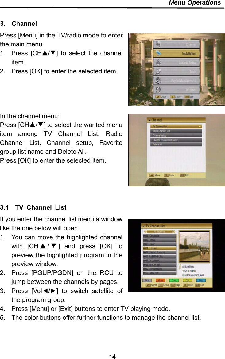     14Menu Operations  3.  Channel Press [Menu] in the TV/radio mode to enter the main menu. 1. Press [CH▲/▼] to select the channel item. 2.  Press [OK] to enter the selected item.     In the channel menu: Press [CH▲/▼] to select the wanted menu item among TV Channel List, Radio Channel List, Channel setup, Favorite group list name and Delete All. Press [OK] to enter the selected item.     3.1  TV Channel List If you enter the channel list menu a window like the one below will open. 1.  You can move the highlighted channel with [CH ▲/▼] and press [OK] to preview the highlighted program in the preview window. 2.  Press [PGUP/PGDN] on the RCU to jump between the channels by pages. 3. Press [Vol◄/►] to switch satellite of the program group. 4.  Press [Menu] or [Exit] buttons to enter TV playing mode. 5.  The color buttons offer further functions to manage the channel list. 