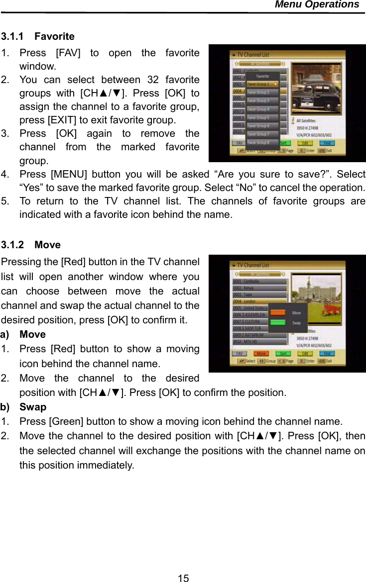     15Menu Operations  3.1.1  Favorite  1. Press [FAV] to open the favorite window. 2.  You can select between 32 favorite groups with [CH▲/▼]. Press [OK] to assign the channel to a favorite group, press [EXIT] to exit favorite group. 3. Press [OK] again to remove the channel from the marked favorite group. 4.  Press [MENU] button you will be asked “Are you sure to save?”. Select “Yes” to save the marked favorite group. Select “No” to cancel the operation. 5.  To return to the TV channel list. The channels of favorite groups are indicated with a favorite icon behind the name.  3.1.2  Move Pressing the [Red] button in the TV channel list will open another window where you can choose between move the actual channel and swap the actual channel to the desired position, press [OK] to confirm it.   a) Move 1.  Press [Red] button to show a moving icon behind the channel name. 2. Move the channel to the desired position with [CH▲/▼]. Press [OK] to confirm the position. b) Swap 1.  Press [Green] button to show a moving icon behind the channel name. 2.  Move the channel to the desired position with [CH▲/▼]. Press [OK], then the selected channel will exchange the positions with the channel name on this position immediately.   