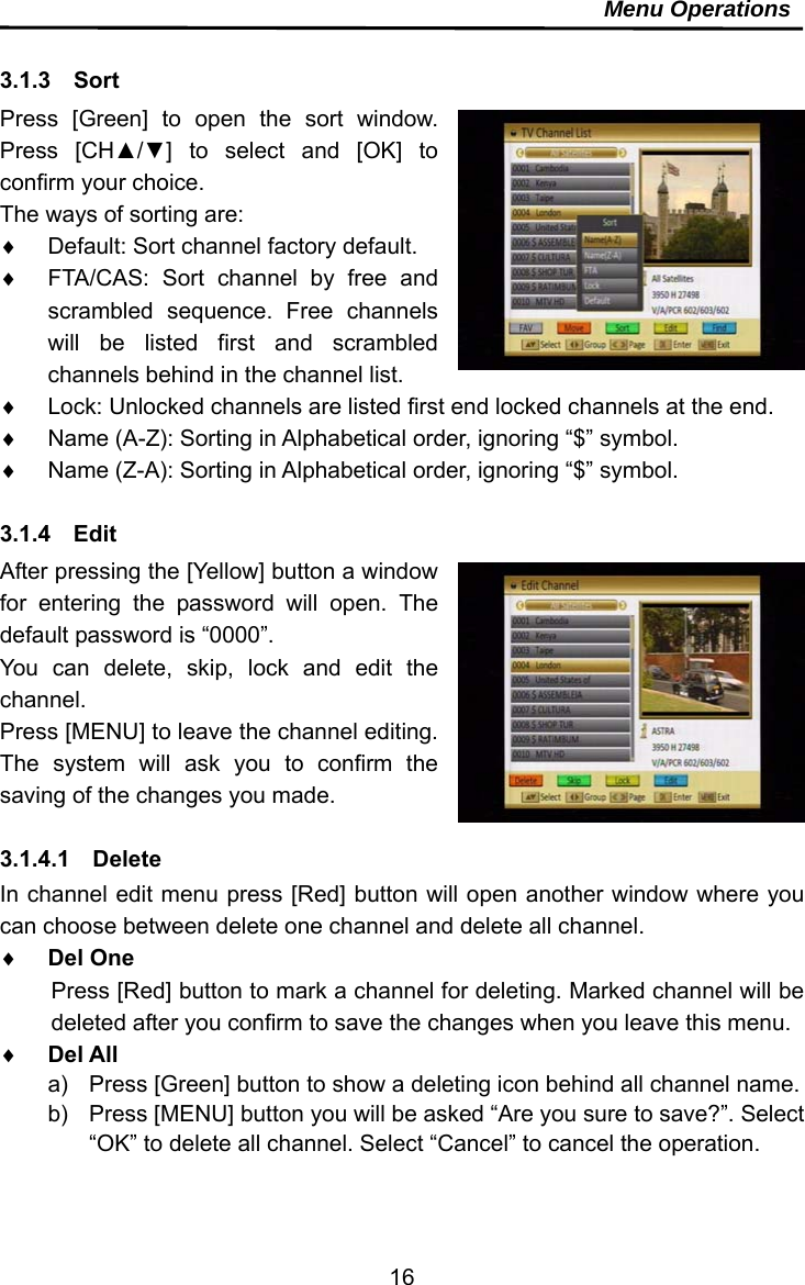     16Menu Operations  3.1.3  Sort Press [Green] to open the sort window. Press [CH▲/▼] to select and [OK] to confirm your choice. The ways of sorting are:   Default: Sort channel factory default.   FTA/CAS: Sort channel by free and scrambled sequence. Free channels will be listed first and scrambled channels behind in the channel list.   Lock: Unlocked channels are listed first end locked channels at the end.   Name (A-Z): Sorting in Alphabetical order, ignoring “$” symbol.   Name (Z-A): Sorting in Alphabetical order, ignoring “$” symbol.  3.1.4  Edit After pressing the [Yellow] button a window for entering the password will open. The default password is “0000”. You can delete, skip, lock and edit the channel. Press [MENU] to leave the channel editing. The system will ask you to confirm the saving of the changes you made.  3.1.4.1  Delete In channel edit menu press [Red] button will open another window where you can choose between delete one channel and delete all channel.  Del One Press [Red] button to mark a channel for deleting. Marked channel will be deleted after you confirm to save the changes when you leave this menu.  Del All a)  Press [Green] button to show a deleting icon behind all channel name. b)  Press [MENU] button you will be asked “Are you sure to save?”. Select “OK” to delete all channel. Select “Cancel” to cancel the operation.   