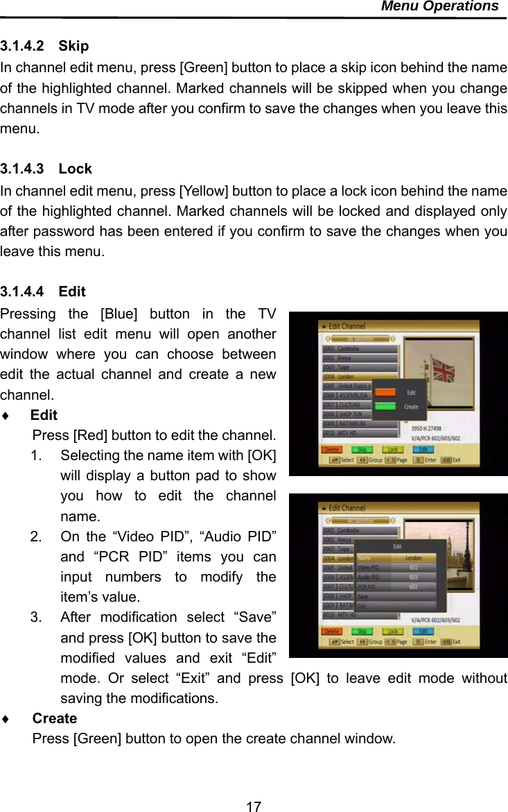     17Menu Operations  3.1.4.2  Skip In channel edit menu, press [Green] button to place a skip icon behind the name of the highlighted channel. Marked channels will be skipped when you change channels in TV mode after you confirm to save the changes when you leave this menu.  3.1.4.3  Lock In channel edit menu, press [Yellow] button to place a lock icon behind the name of the highlighted channel. Marked channels will be locked and displayed only after password has been entered if you confirm to save the changes when you leave this menu.  3.1.4.4  Edit Pressing the [Blue] button in the TV channel list edit menu will open another window where you can choose between edit the actual channel and create a new channel.   Edit Press [Red] button to edit the channel. 1.  Selecting the name item with [OK] will display a button pad to show you how to edit the channel name. 2.  On the “Video PID”, “Audio PID” and “PCR PID” items you can input numbers to modify the item’s value. 3.  After modification select “Save” and press [OK] button to save the modified values and exit “Edit” mode. Or select “Exit” and press [OK] to leave edit mode without saving the modifications.  Create Press [Green] button to open the create channel window. 