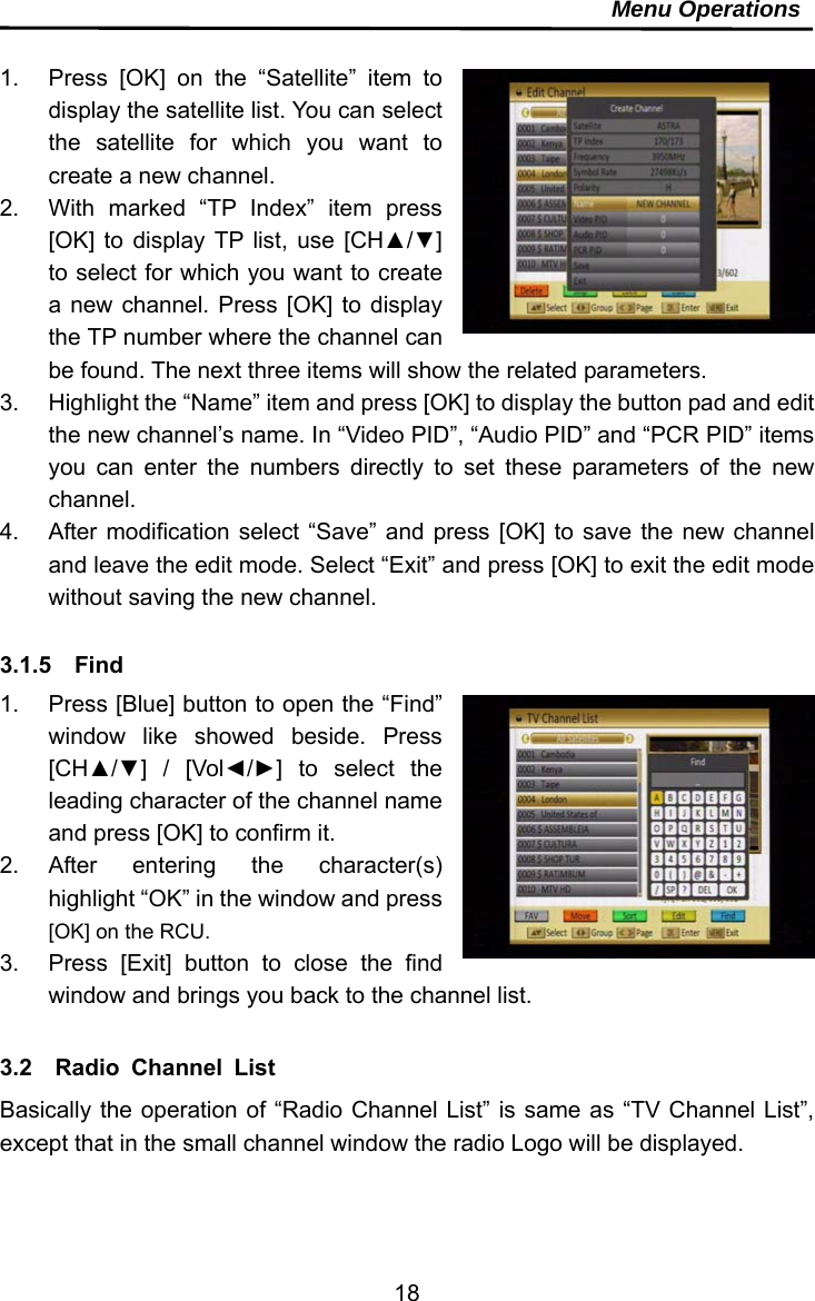     18Menu Operations  1.  Press [OK] on the “Satellite” item to display the satellite list. You can select the satellite for which you want to create a new channel. 2.  With marked “TP Index” item press [OK] to display TP list, use [CH▲/▼] to select for which you want to create a new channel. Press [OK] to display the TP number where the channel can be found. The next three items will show the related parameters. 3.  Highlight the “Name” item and press [OK] to display the button pad and edit the new channel’s name. In “Video PID”, “Audio PID” and “PCR PID” items you can enter the numbers directly to set these parameters of the new channel. 4.  After modification select “Save” and press [OK] to save the new channel and leave the edit mode. Select “Exit” and press [OK] to exit the edit mode without saving the new channel.  3.1.5  Find 1.  Press [Blue] button to open the “Find” window like showed beside. Press [CH▲/▼] / [Vol◄/►] to select the leading character of the channel name and press [OK] to confirm it. 2. After entering the character(s) highlight “OK” in the window and press [OK] on the RCU. 3.  Press [Exit] button to close the find window and brings you back to the channel list.  3.2  Radio Channel List Basically the operation of “Radio Channel List” is same as “TV Channel List”, except that in the small channel window the radio Logo will be displayed.   