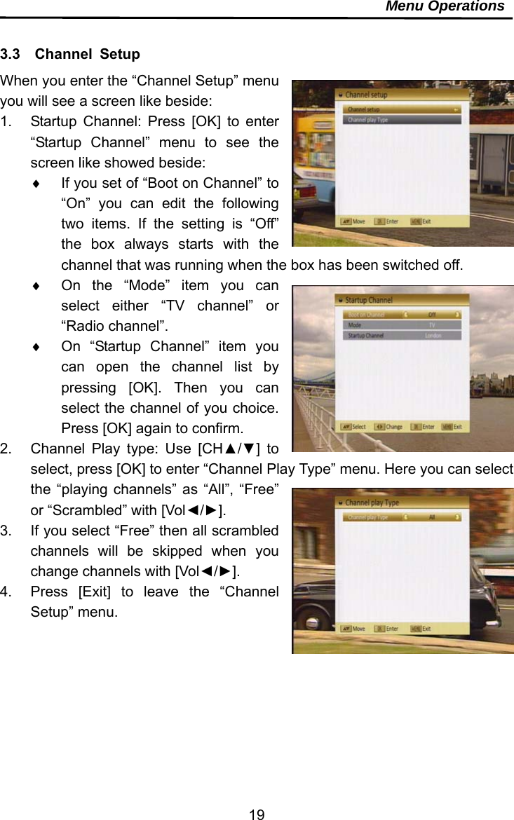     19Menu Operations  3.3  Channel Setup When you enter the “Channel Setup” menu you will see a screen like beside: 1.  Startup Channel: Press [OK] to enter “Startup Channel” menu to see the screen like showed beside:   If you set of “Boot on Channel” to “On” you can edit the following two items. If the setting is “Off” the box always starts with the channel that was running when the box has been switched off.   On the “Mode” item you can select either “TV channel” or “Radio channel”.   On “Startup Channel” item you can open the channel list by pressing [OK]. Then you can select the channel of you choice. Press [OK] again to confirm. 2.  Channel Play type: Use [CH▲/▼] to select, press [OK] to enter “Channel Play Type” menu. Here you can select the “playing channels” as “All”, “Free” or “Scrambled” with [Vol◄/►]. 3.  If you select “Free” then all scrambled channels will be skipped when you change channels with [Vol◄/►]. 4.  Press [Exit] to leave the “Channel Setup” menu. 