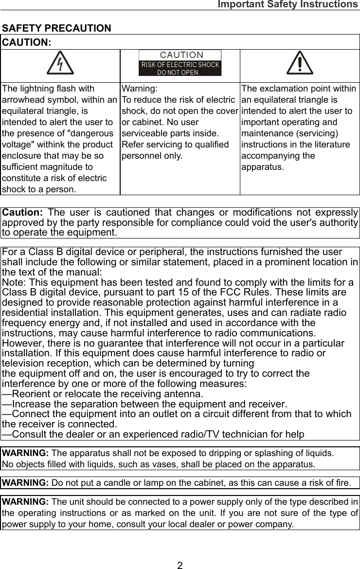 Important Safety Instructions  2 SAFETY PRECAUTION CAUTION:    The lightning flash with arrowhead symbol, within an equilateral triangle, is intended to alert the user to the presence of &quot;dangerous voltage&quot; withink the product enclosure that may be so sufficient magnitude to constitute a risk of electric shock to a person. Warning: To reduce the risk of electric shock, do not open the cover or cabinet. No user serviceable parts inside.   Refer servicing to qualified personnel only. The exclamation point within an equilateral triangle is intended to alert the user to important operating and maintenance (servicing) instructions in the literature accompanying the apparatus.   Caution: The user is cautioned that changes or modifications not expressly approved by the party responsible for compliance could void the user&apos;s authority to operate the equipment. For a Class B digital device or peripheral, the instructions furnished the user shall include the following or similar statement, placed in a prominent location in the text of the manual: Note: This equipment has been tested and found to comply with the limits for a Class B digital device, pursuant to part 15 of the FCC Rules. These limits are designed to provide reasonable protection against harmful interference in a residential installation. This equipment generates, uses and can radiate radio frequency energy and, if not installed and used in accordance with the instructions, may cause harmful interference to radio communications. However, there is no guarantee that interference will not occur in a particular installation. If this equipment does cause harmful interference to radio or television reception, which can be determined by turning the equipment off and on, the user is encouraged to try to correct the interference by one or more of the following measures: —Reorient or relocate the receiving antenna. —Increase the separation between the equipment and receiver. —Connect the equipment into an outlet on a circuit different from that to which the receiver is connected. —Consult the dealer or an experienced radio/TV technician for help  WARNING: The apparatus shall not be exposed to dripping or splashing of liquids.     No objects filled with liquids, such as vases, shall be placed on the apparatus.  WARNING: Do not put a candle or lamp on the cabinet, as this can cause a risk of fire.  WARNING: The unit should be connected to a power supply only of the type described in the operating instructions or as marked on the unit. If you are not sure of the type of power supply to your home, consult your local dealer or power company. 