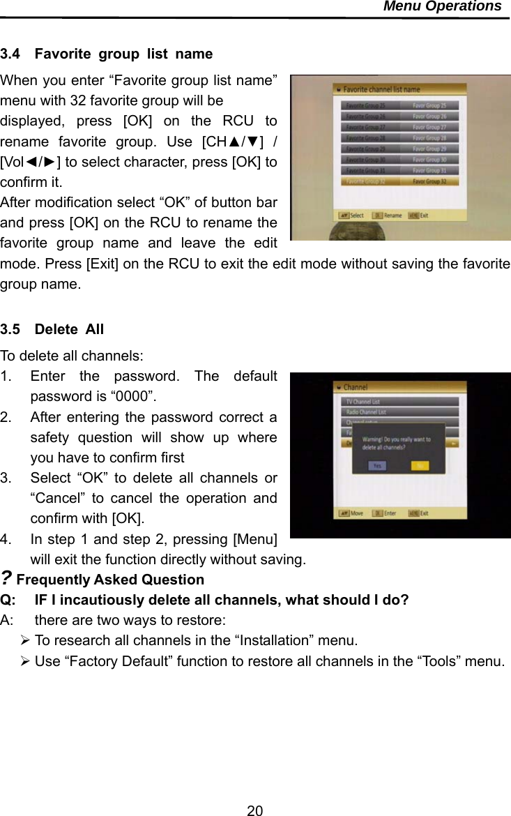     20Menu Operations  3.4  Favorite group list name When you enter “Favorite group list name” menu with 32 favorite group will be   displayed, press [OK] on the RCU to rename favorite group. Use [CH▲/▼] / [Vol◄/►] to select character, press [OK] to confirm it.   After modification select “OK” of button bar and press [OK] on the RCU to rename the favorite group name and leave the edit mode. Press [Exit] on the RCU to exit the edit mode without saving the favorite group name.  3.5  Delete All To delete all channels: 1.  Enter the password. The default password is “0000”. 2.  After entering the password correct a safety question will show up where you have to confirm first 3.  Select “OK” to delete all channels or “Cancel” to cancel the operation and confirm with [OK]. 4.  In step 1 and step 2, pressing [Menu] will exit the function directly without saving. ? Frequently Asked Question Q:  IF I incautiously delete all channels, what should I do? A:  there are two ways to restore:  To research all channels in the “Installation” menu.  Use “Factory Default” function to restore all channels in the “Tools” menu.   