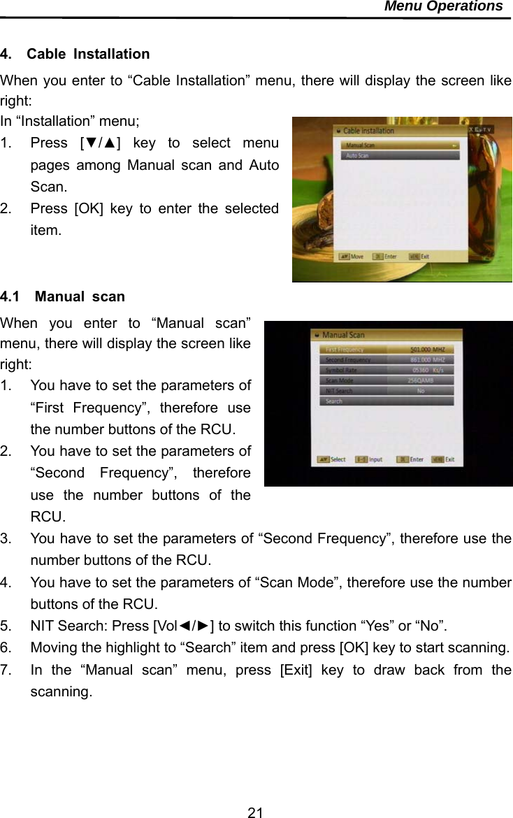     21Menu Operations  4.  Cable Installation When you enter to “Cable Installation” menu, there will display the screen like right: In “Installation” menu; 1. Press [▼/▲] key to select menu pages among Manual scan and Auto Scan. 2.  Press [OK] key to enter the selected item.   4.1  Manual scan When you enter to “Manual scan” menu, there will display the screen like right:  1.  You have to set the parameters of “First Frequency”, therefore use the number buttons of the RCU.   2.  You have to set the parameters of “Second Frequency”, therefore use the number buttons of the RCU.  3.  You have to set the parameters of “Second Frequency”, therefore use the number buttons of the RCU.   4.  You have to set the parameters of “Scan Mode”, therefore use the number buttons of the RCU.   5.  NIT Search: Press [Vol◄/►] to switch this function “Yes” or “No”. 6.  Moving the highlight to “Search” item and press [OK] key to start scanning. 7.  In the “Manual scan” menu, press [Exit] key to draw back from the scanning.   