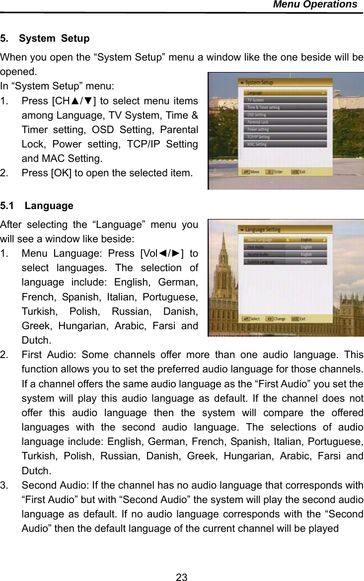     23Menu Operations   5.  System Setup When you open the “System Setup” menu a window like the one beside will be opened. In “System Setup” menu: 1. Press [CH▲/▼] to select menu items among Language, TV System, Time &amp; Timer setting, OSD Setting, Parental Lock, Power setting, TCP/IP Setting and MAC Setting.   2.  Press [OK] to open the selected item.  5.1  Language After selecting the “Language” menu you will see a window like beside: 1.  Menu Language: Press [Vol◄/►] to select languages. The selection of language include: English, German, French, Spanish, Italian, Portuguese, Turkish, Polish, Russian, Danish, Greek, Hungarian, Arabic, Farsi and Dutch.  2.  First Audio: Some channels offer more than one audio language. This function allows you to set the preferred audio language for those channels. If a channel offers the same audio language as the “First Audio” you set the system will play this audio language as default. If the channel does not offer this audio language then the system will compare the offered languages with the second audio language. The selections of audio language include: English, German, French, Spanish, Italian, Portuguese, Turkish, Polish, Russian, Danish, Greek, Hungarian, Arabic, Farsi and Dutch. 3.  Second Audio: If the channel has no audio language that corresponds with “First Audio” but with “Second Audio” the system will play the second audio language as default. If no audio language corresponds with the “Second Audio” then the default language of the current channel will be played   