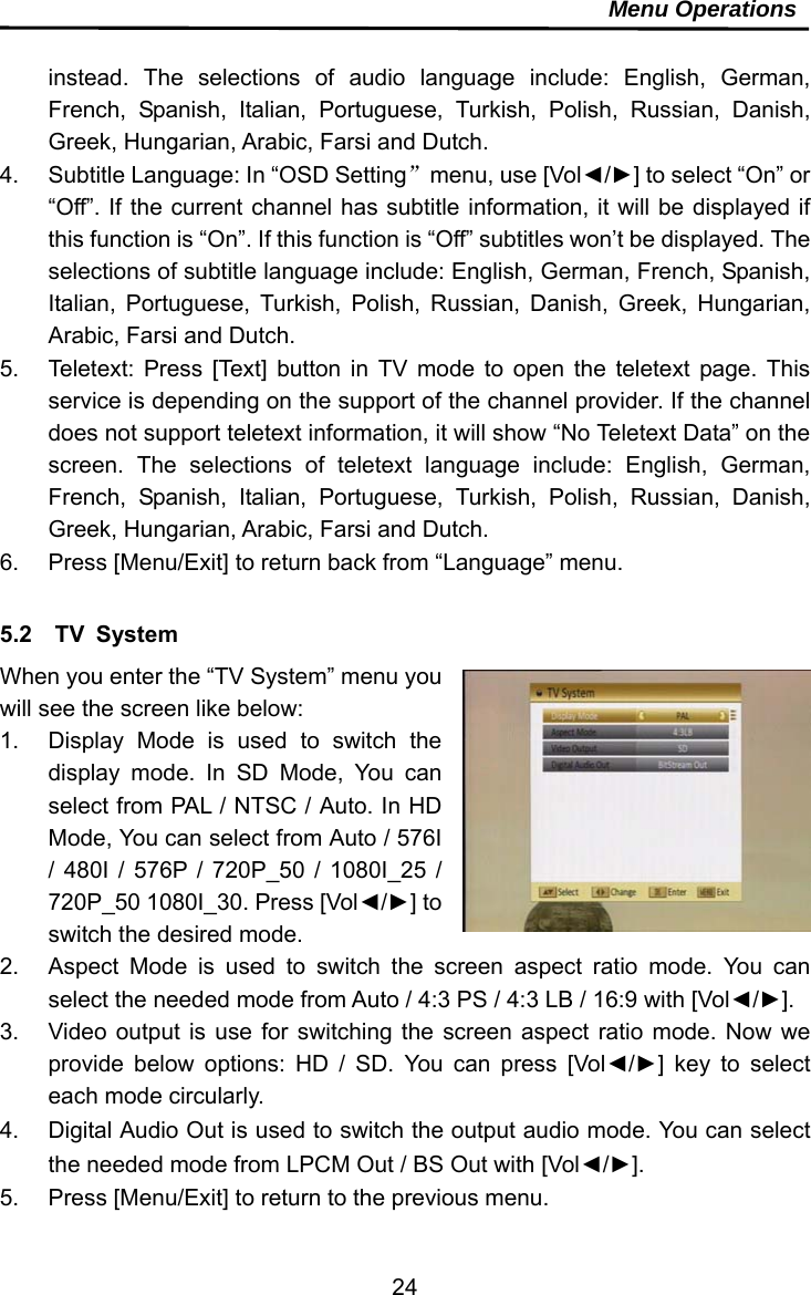     24Menu Operations  instead. The selections of audio language include: English, German, French, Spanish, Italian, Portuguese, Turkish, Polish, Russian, Danish, Greek, Hungarian, Arabic, Farsi and Dutch.   4.  Subtitle Language: In “OSD Setting”menu, use [Vol◄/►] to select “On” or “Off”. If the current channel has subtitle information, it will be displayed if this function is “On”. If this function is “Off” subtitles won’t be displayed. The selections of subtitle language include: English, German, French, Spanish, Italian, Portuguese, Turkish, Polish, Russian, Danish, Greek, Hungarian, Arabic, Farsi and Dutch. 5.  Teletext: Press [Text] button in TV mode to open the teletext page. This service is depending on the support of the channel provider. If the channel does not support teletext information, it will show “No Teletext Data” on the screen. The selections of teletext language include: English, German, French, Spanish, Italian, Portuguese, Turkish, Polish, Russian, Danish, Greek, Hungarian, Arabic, Farsi and Dutch. 6.  Press [Menu/Exit] to return back from “Language” menu.  5.2  TV System When you enter the “TV System” menu you will see the screen like below: 1.  Display Mode is used to switch the display mode. In SD Mode, You can select from PAL / NTSC / Auto. In HD Mode, You can select from Auto / 576I / 480I / 576P / 720P_50 / 1080I_25 / 720P_50 1080I_30. Press [Vol◄/►] to switch the desired mode. 2.  Aspect Mode is used to switch the screen aspect ratio mode. You can select the needed mode from Auto / 4:3 PS / 4:3 LB / 16:9 with [Vol◄/►]. 3.  Video output is use for switching the screen aspect ratio mode. Now we provide below options: HD / SD. You can press [Vol◄/►] key to select each mode circularly. 4.  Digital Audio Out is used to switch the output audio mode. You can select the needed mode from LPCM Out / BS Out with [Vol◄/►]. 5.  Press [Menu/Exit] to return to the previous menu. 