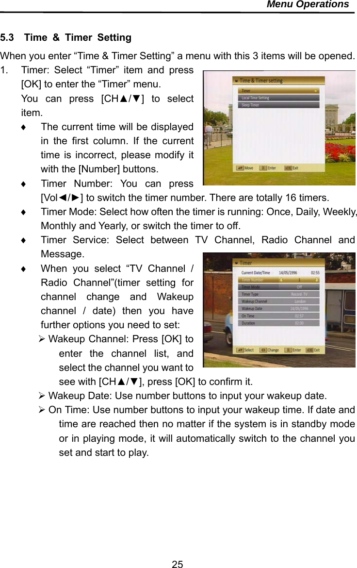     25Menu Operations  5.3  Time &amp; Timer Setting When you enter “Time &amp; Timer Setting” a menu with this 3 items will be opened. 1.  Timer: Select “Timer” item and press [OK] to enter the “Timer” menu. You can press [CH▲/▼] to select item.   The current time will be displayed in the first column. If the current time is incorrect, please modify it with the [Number] buttons.   Timer Number: You can press [Vol◄/►] to switch the timer number. There are totally 16 timers.   Timer Mode: Select how often the timer is running: Once, Daily, Weekly, Monthly and Yearly, or switch the timer to off.     Timer Service: Select between TV Channel, Radio Channel and Message.   When you select “TV Channel / Radio Channel”(timer setting for channel change and Wakeup channel / date) then you have further options you need to set:  Wakeup Channel: Press [OK] to enter the channel list, and select the channel you want to see with [CH▲/▼], press [OK] to confirm it.  Wakeup Date: Use number buttons to input your wakeup date.  On Time: Use number buttons to input your wakeup time. If date and time are reached then no matter if the system is in standby mode or in playing mode, it will automatically switch to the channel you set and start to play.  