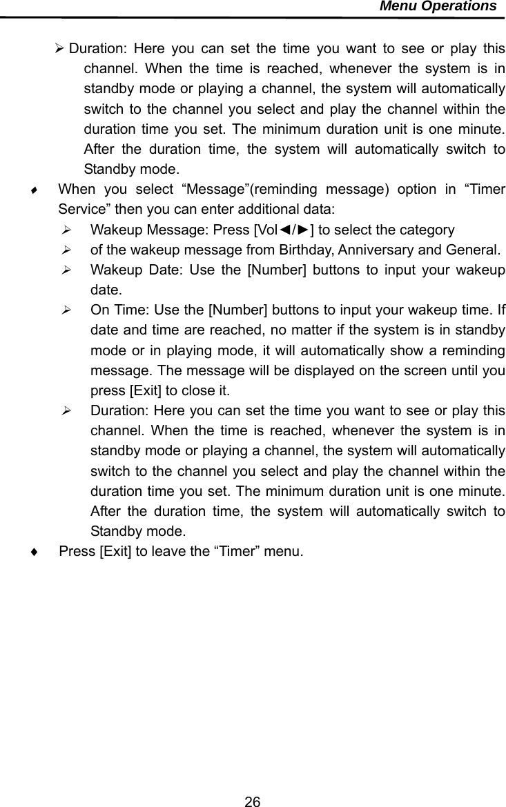     26Menu Operations   Duration: Here you can set the time you want to see or play this channel. When the time is reached, whenever the system is in standby mode or playing a channel, the system will automatically switch to the channel you select and play the channel within the duration time you set. The minimum duration unit is one minute. After the duration time, the system will automatically switch to Standby mode.  When you select “Message”(reminding message) option in “Timer Service” then you can enter additional data:  Wakeup Message: Press [Vol◄/►] to select the category    of the wakeup message from Birthday, Anniversary and General.  Wakeup Date: Use the [Number] buttons to input your wakeup date.  On Time: Use the [Number] buttons to input your wakeup time. If date and time are reached, no matter if the system is in standby mode or in playing mode, it will automatically show a reminding message. The message will be displayed on the screen until you press [Exit] to close it.  Duration: Here you can set the time you want to see or play this channel. When the time is reached, whenever the system is in standby mode or playing a channel, the system will automatically switch to the channel you select and play the channel within the duration time you set. The minimum duration unit is one minute. After the duration time, the system will automatically switch to Standby mode.   Press [Exit] to leave the “Timer” menu.  