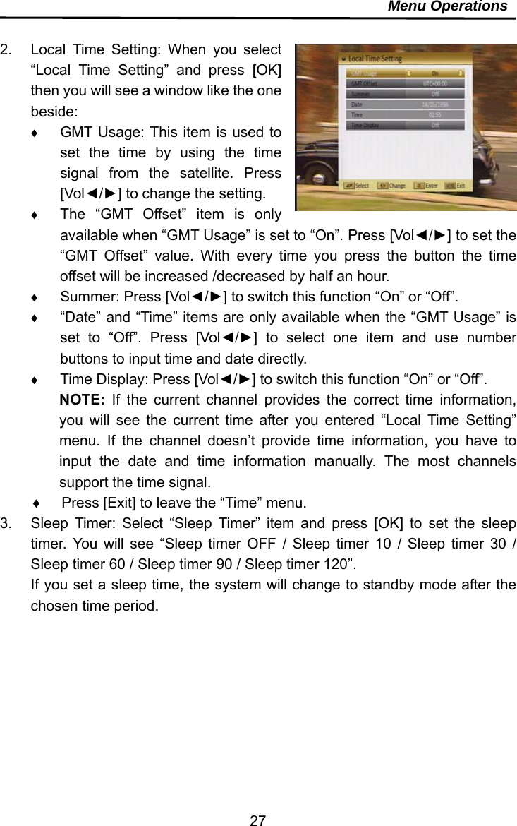     27Menu Operations  2.  Local Time Setting: When you select “Local Time Setting” and press [OK] then you will see a window like the one beside:  GMT Usage: This item is used to set the time by using the time signal from the satellite. Press [Vol◄/►] to change the setting.  The “GMT Offset” item is only available when “GMT Usage” is set to “On”. Press [Vol◄/►] to set the “GMT Offset” value. With every time you press the button the time offset will be increased /decreased by half an hour.  Summer: Press [Vol◄/►] to switch this function “On” or “Off”.  “Date” and “Time” items are only available when the “GMT Usage” is set to “Off”. Press [Vol◄/►] to select one item and use number buttons to input time and date directly.  Time Display: Press [Vol◄/►] to switch this function “On” or “Off”. NOTE:  If the current channel provides the correct time information, you will see the current time after you entered “Local Time Setting” menu. If the channel doesn’t provide time information, you have to input the date and time information manually. The most channels support the time signal.   Press [Exit] to leave the “Time” menu. 3.  Sleep Timer: Select “Sleep Timer” item and press [OK] to set the sleep timer. You will see “Sleep timer OFF / Sleep timer 10 / Sleep timer 30 / Sleep timer 60 / Sleep timer 90 / Sleep timer 120”. If you set a sleep time, the system will change to standby mode after the chosen time period.   