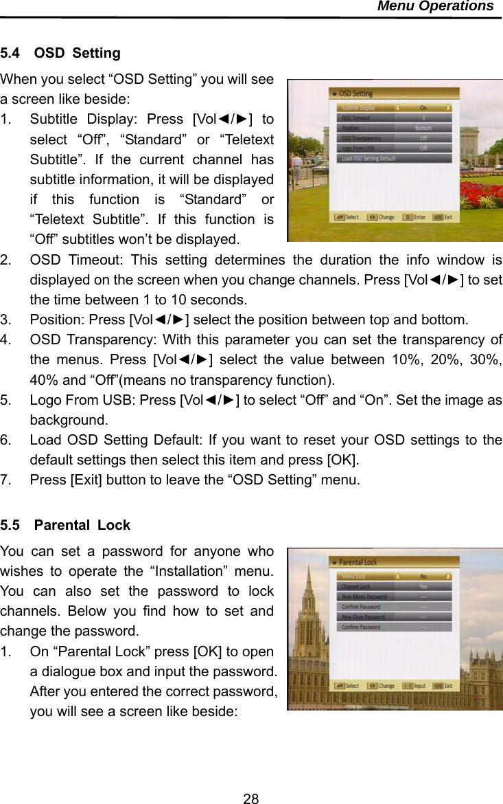     28Menu Operations  5.4  OSD Setting When you select “OSD Setting” you will see a screen like beside: 1.  Subtitle Display: Press [Vol◄/►] to select “Off”, “Standard” or “Teletext Subtitle”. If the current channel has subtitle information, it will be displayed if this function is “Standard” or “Teletext Subtitle”. If this function is “Off” subtitles won’t be displayed. 2.  OSD Timeout: This setting determines the duration the info window is displayed on the screen when you change channels. Press [Vol◄/►] to set the time between 1 to 10 seconds. 3.  Position: Press [Vol◄/►] select the position between top and bottom. 4.  OSD Transparency: With this parameter you can set the transparency of the menus. Press [Vol◄/►] select the value between 10%, 20%, 30%, 40% and “Off”(means no transparency function). 5.  Logo From USB: Press [Vol◄/►] to select “Off” and “On”. Set the image as background. 6.  Load OSD Setting Default: If you want to reset your OSD settings to the default settings then select this item and press [OK]. 7.  Press [Exit] button to leave the “OSD Setting” menu.  5.5  Parental Lock You can set a password for anyone who wishes to operate the “Installation” menu. You can also set the password to lock channels. Below you find how to set and change the password. 1.  On “Parental Lock” press [OK] to open a dialogue box and input the password. After you entered the correct password, you will see a screen like beside:  