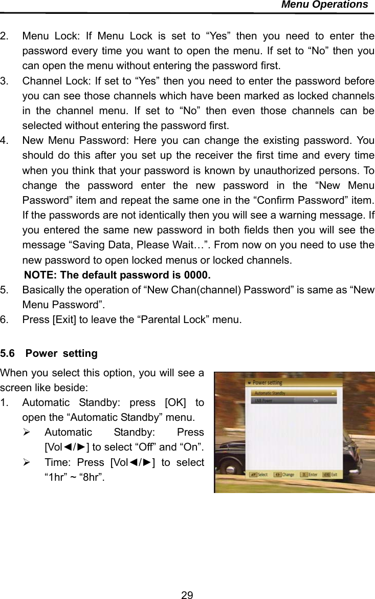     29Menu Operations  2.  Menu Lock: If Menu Lock is set to “Yes” then you need to enter the password every time you want to open the menu. If set to “No” then you can open the menu without entering the password first. 3.  Channel Lock: If set to “Yes” then you need to enter the password before you can see those channels which have been marked as locked channels in the channel menu. If set to “No” then even those channels can be selected without entering the password first. 4.  New Menu Password: Here you can change the existing password. You should do this after you set up the receiver the first time and every time when you think that your password is known by unauthorized persons. To change the password enter the new password in the “New Menu Password” item and repeat the same one in the “Confirm Password” item. If the passwords are not identically then you will see a warning message. If you entered the same new password in both fields then you will see the message “Saving Data, Please Wait…”. From now on you need to use the new password to open locked menus or locked channels. NOTE: The default password is 0000. 5.  Basically the operation of “New Chan(channel) Password” is same as “New Menu Password”. 6.  Press [Exit] to leave the “Parental Lock” menu.  5.6  Power setting When you select this option, you will see a screen like beside:   1.  Automatic Standby: press [OK] to open the “Automatic Standby” menu.    Automatic Standby: Press [Vol◄/►] to select “Off” and “On”.   Time: Press [Vol◄/►] to select “1hr” ~ “8hr”.  