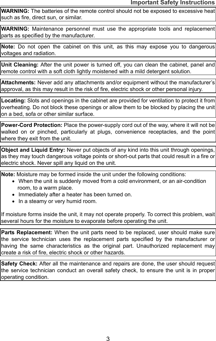 Important Safety Instructions  3WARNING: The batteries of the remote control should not be exposed to excessive heat such as fire, direct sun, or similar.  WARNING:  Maintenance personnel must use the appropriate tools and replacement parts as specified by the manufacturer.  Note: Do not open the cabinet on this unit, as this may expose you to dangerous voltages and radiation.  Unit Cleaning: After the unit power is turned off, you can clean the cabinet, panel and remote control with a soft cloth lightly moistened with a mild detergent solution.  Attachments: Never add any attachments and/or equipment without the manufacturer’s approval, as this may result in the risk of fire, electric shock or other personal injury.  Locating: Slots and openings in the cabinet are provided for ventilation to protect it from overheating. Do not block these openings or allow them to be blocked by placing the unit on a bed, sofa or other similar surface.      Power-Cord Protection: Place the power-supply cord out of the way, where it will not be walked on or pinched, particularly at plugs, convenience receptacles, and the point where they exit from the unit.  Object and Liquid Entry: Never put objects of any kind into this unit through openings, as they may touch dangerous voltage points or short-out parts that could result in a fire or electric shock. Never spill any liquid on the unit.  Note: Moisture may be formed inside the unit under the following conditions:    When the unit is suddenly moved from a cold environment, or an air-condition     room, to a warm place.    Immediately after a heater has been turned on.      In a steamy or very humid room.  If moisture forms inside the unit, it may not operate properly. To correct this problem, wait several hours for the moisture to evaporate before operating the unit.  Parts Replacement: When the unit parts need to be replaced, user should make sure the service technician uses the replacement parts specified by the manufacturer or having the same characteristics as the original part. Unauthorized replacement may create a risk of fire, electric shock or other hazards.  Safety Check: After all the maintenance and repairs are done, the user should request the service technician conduct an overall safety check, to ensure the unit is in proper operating condition.  