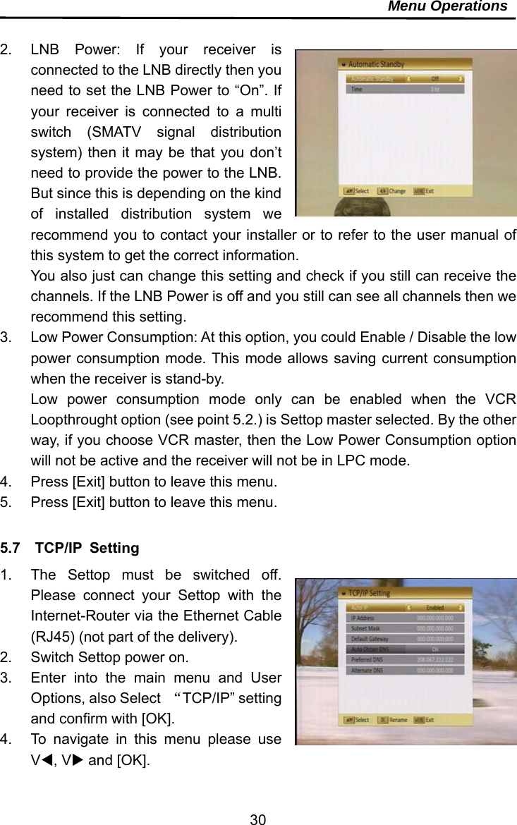     30Menu Operations  2.  LNB Power: If your receiver is connected to the LNB directly then you need to set the LNB Power to “On”. If your receiver is connected to a multi switch (SMATV signal distribution system) then it may be that you don’t need to provide the power to the LNB. But since this is depending on the kind of installed distribution system we recommend you to contact your installer or to refer to the user manual of this system to get the correct information. You also just can change this setting and check if you still can receive the channels. If the LNB Power is off and you still can see all channels then we recommend this setting. 3.  Low Power Consumption: At this option, you could Enable / Disable the low power consumption mode. This mode allows saving current consumption when the receiver is stand-by. Low power consumption mode only can be enabled when the VCR Loopthrought option (see point 5.2.) is Settop master selected. By the other way, if you choose VCR master, then the Low Power Consumption option will not be active and the receiver will not be in LPC mode. 4.  Press [Exit] button to leave this menu. 5.  Press [Exit] button to leave this menu.  5.7  TCP/IP Setting 1.  The Settop must be switched off. Please connect your Settop with the Internet-Router via the Ethernet Cable (RJ45) (not part of the delivery).   2.  Switch Settop power on. 3.  Enter into the main menu and User Options, also Select  “TCP/IP” setting and confirm with [OK].   4.  To navigate in this menu please use V, V and [OK].   