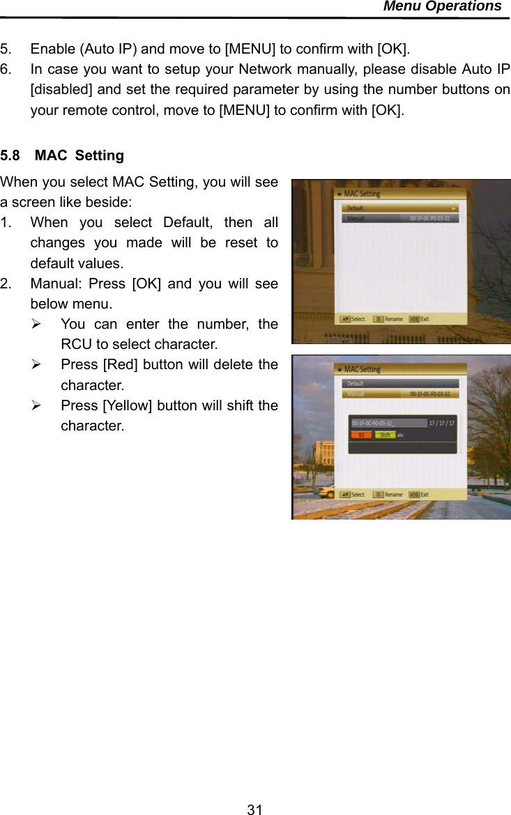     31Menu Operations  5.  Enable (Auto IP) and move to [MENU] to confirm with [OK]. 6.  In case you want to setup your Network manually, please disable Auto IP [disabled] and set the required parameter by using the number buttons on your remote control, move to [MENU] to confirm with [OK].  5.8  MAC Setting When you select MAC Setting, you will see a screen like beside:   1.  When you select Default, then all changes you made will be reset to default values. 2.  Manual: Press [OK] and you will see below menu.   You can enter the number, the RCU to select character.   Press [Red] button will delete the character.   Press [Yellow] button will shift the character.   