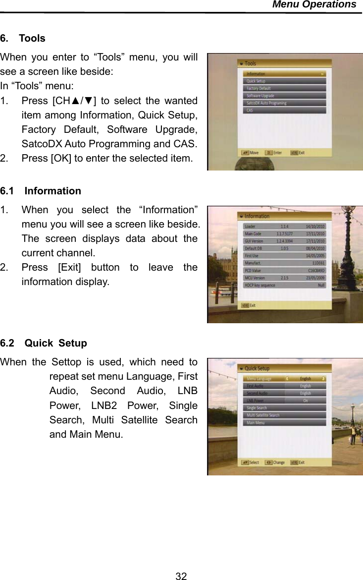     32Menu Operations  6.  Tools When you enter to “Tools” menu, you will see a screen like beside: In “Tools” menu: 1. Press [CH▲/▼] to select the wanted item among Information, Quick Setup, Factory Default, Software Upgrade, SatcoDX Auto Programming and CAS. 2.  Press [OK] to enter the selected item.  6.1  Information  1.  When you select the “Information” menu you will see a screen like beside. The screen displays data about the current channel.   2.  Press [Exit] button to leave the information display.    6.2  Quick Setup When the Settop is used, which need to repeat set menu Language, First Audio, Second Audio, LNB Power, LNB2 Power, Single Search, Multi Satellite Search and Main Menu.    