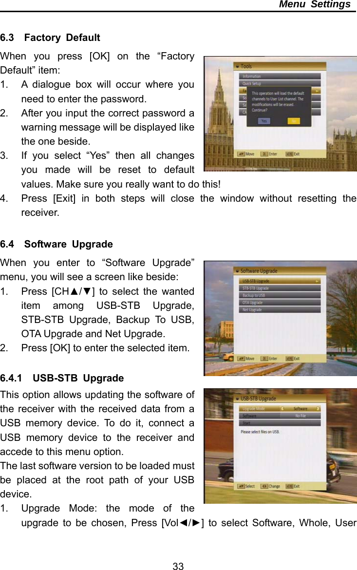     33Menu Settings  6.3  Factory Default When you press [OK] on the “Factory Default” item: 1.  A dialogue box will occur where you need to enter the password. 2.  After you input the correct password a warning message will be displayed like the one beside. 3.  If you select “Yes” then all changes you made will be reset to default values. Make sure you really want to do this! 4.  Press [Exit] in both steps will close the window without resetting the receiver.  6.4  Software Upgrade When you enter to “Software Upgrade” menu, you will see a screen like beside: 1. Press [CH▲/▼] to select the wanted item among USB-STB Upgrade, STB-STB Upgrade, Backup To USB, OTA Upgrade and Net Upgrade. 2.  Press [OK] to enter the selected item.  6.4.1  USB-STB Upgrade This option allows updating the software of the receiver with the received data from a USB memory device. To do it, connect a USB memory device to the receiver and accede to this menu option. The last software version to be loaded must be placed at the root path of your USB device. 1.  Upgrade Mode: the mode of the upgrade to be chosen, Press [Vol◄/►] to select Software, Whole, User 