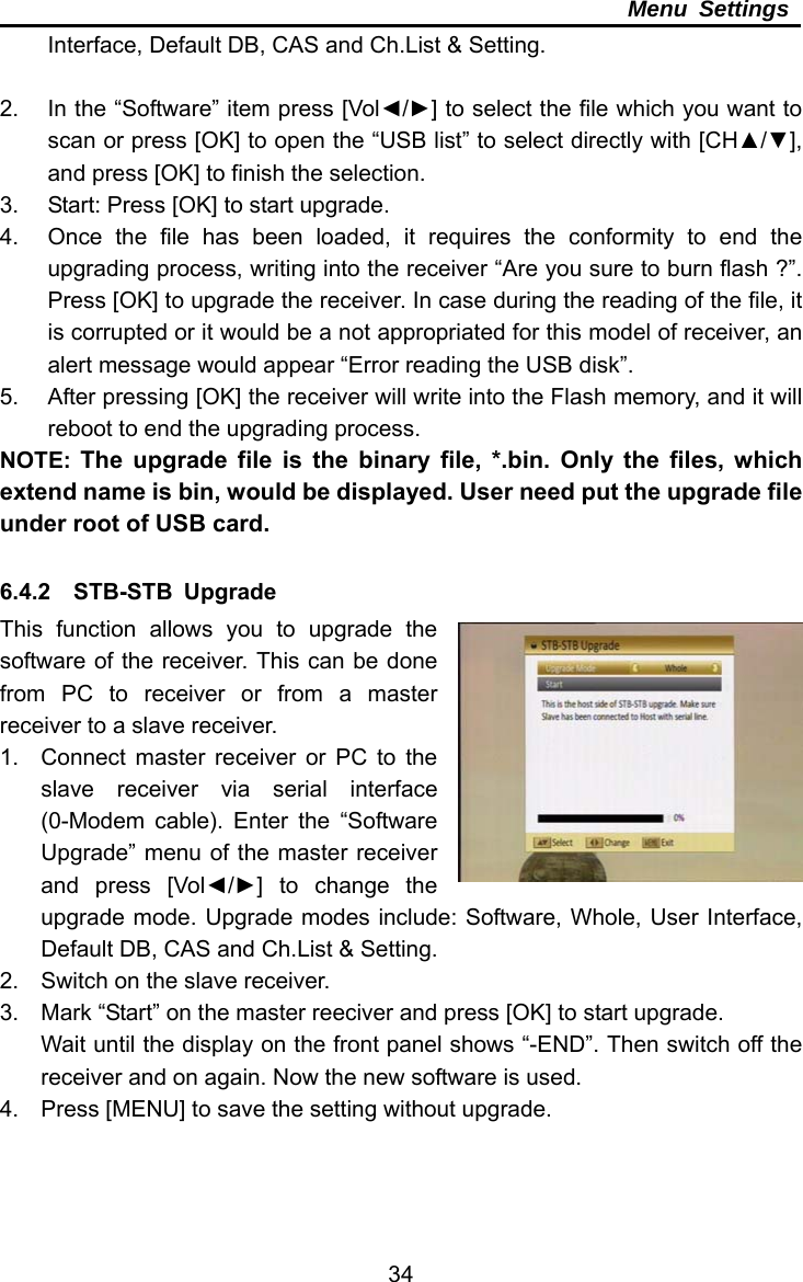     34Menu Settings Interface, Default DB, CAS and Ch.List &amp; Setting.  2.  In the “Software” item press [Vol◄/►] to select the file which you want to scan or press [OK] to open the “USB list” to select directly with [CH▲/▼], and press [OK] to finish the selection. 3.  Start: Press [OK] to start upgrade. 4.  Once the file has been loaded, it requires the conformity to end the upgrading process, writing into the receiver “Are you sure to burn flash ?”. Press [OK] to upgrade the receiver. In case during the reading of the file, it is corrupted or it would be a not appropriated for this model of receiver, an alert message would appear “Error reading the USB disk”. 5.  After pressing [OK] the receiver will write into the Flash memory, and it will reboot to end the upgrading process. NOTE:  The upgrade file is the binary file, *.bin. Only the files, which extend name is bin, would be displayed. User need put the upgrade file under root of USB card.    6.4.2  STB-STB Upgrade This function allows you to upgrade the software of the receiver. This can be done from PC to receiver or from a master receiver to a slave receiver. 1.  Connect master receiver or PC to the slave receiver via serial interface (0-Modem cable). Enter the “Software Upgrade” menu of the master receiver and press [Vol◄/►] to change the upgrade mode. Upgrade modes include: Software, Whole, User Interface, Default DB, CAS and Ch.List &amp; Setting. 2.  Switch on the slave receiver. 3.  Mark “Start” on the master reeciver and press [OK] to start upgrade. Wait until the display on the front panel shows “-END”. Then switch off the receiver and on again. Now the new software is used. 4.  Press [MENU] to save the setting without upgrade.  